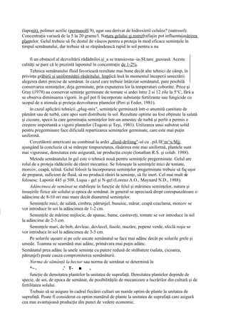 (laponit), polimer acrilic (permasoH.9), agar sau derivat de hidroxietil celuloz? (natrosol).
Concentraţia variază de la 5 la 20 grame/l. Natura gelului şj.mnrefrafiajin pot influentajaşârirea
plantelor. Gelul trebuie să fie destul de vâscos pentru a proteja în mod eficace seminţele în
timpul semănatului, dar trebuie să se răspândească rapid în sol pentru a nu

     fi un obstacol al dezvoltării rădădniloi.şi_a se transio«na~ia-SLtare_gazoasă. Aceste
calităţi se pare că le prezintă laponitul în concentraţie de 1-2%.
     Tehnica semănatului fluid favoriează rezultate mai bune decât alte tehnici de câmp, în
privinţa grăbirii şi uniformităţii răsăritului. Implică însă în momentul începerii umectării
alegerea datei precise de semănat. în cazul care trebuie întârziat semănatul, pare posibilă
conservarea seminţelor, deja germinate, prin expunerea lor la temperaturi coborâte. Price şi
Gray (1978) au conservat seminţe germinate de tomate si ardei între 2 si 12 zile la 5°C, fără a
se observa diminuarea vigorii. în gel pot fi încorporate substanţe fertilzante sau fungicide cu
scopul de a stimula şi proteja dezvoltarea plantelor (Peri şi Feder, 1981).
     în cazul aplicării tehnicii „plug-mix", seminţele germinază într-o anumită cantitate de
pământ sau de turbă, care apoi sunt distribuite în sol. Rezultate optime au fost obţinute la salată
şi cicoare, specii la care germinaţia seminţelor într-un amestec de turbă şi perlit a permis o
creştere importantă a vigorii plantelor (Togoni şi Teşi, 1981). Utilizarea unui substrat solid
pentru pregerminare face dificială repartizarea seminţelor germinate, care este mai puţin
uniformă.
     Cercetătorii americani au combinat la ardei „fiuid-driliing"-ul cu ..piUB^m^x/Mjj
ajungând la concluzia că se măreşte timpurietatea, răsărirea este mai uniformă, plantele sunt
mai viguroase, densitatea este asigurată, iar producţia creşte (lonathan R.S. şi colab. 1988).
     Metoda semănatului în gel este o tehnică nouă pentru seminţele pregerminate. Gelul are
rolul de a proteja rădăcinile de răniri mecanice. Se foloseşte la seminţele mici de tomate,
morcov, ceapă, telină. Gelul folosit la încorporarea seminţelor pregerminate trebuie să fie uşor
de preparat, suficient de fluid, să nu producă răniri la seminţe, să fie inert. Cel mai mult se
folosesc: Laponit 445 şi 508, Liqua - gel şi N-gel (Lorenz A.O., Maynard N.D., 1988).
     Adâncimea de semănat se stabileşte în funcţie de felul şi mărimea seminţelor, natura şi
însuşirile fizice ale solului şi epoca de semănat. în general se apreciază drept corespunzătoare o
adâncime de 8-10 ori mai mare decât diametrul seminţelor.
     Seminţele mici, de salată, cimbru, pătrunjel, busuioc, mărar, ceapă ceaclama, morcov se
vor introduce în soi la adâncimea de 1-2 cm.
     Seminţele de mărime mijlocie, de spanac, bame, castraveţi, tomate se vor introduce în sol
la adâncime de 2-3 cm.
     Seminţele mari, de bob, dovleac, dovlecel, fasole, mazăre, pepene verde, sfeclă roşie se
vor introduce în sol la adâncimea de 3-5 cm.
     Pe solurile uşoare si pe cele uscate semănatul se face mai adânc decât pe solurile grele şi
umede. Toamna se seamănă mai adânc, primăvara mai puţin adânc.
Semănatul prea adânc la unele seminţe cu putere redusă de străbatere (salata, cicoarea,
pătrunjel) poate cauza compromiterea semănăturii.
     Norma de sămânţă la hectar sau norma de semănat se determină în
     *~ .                .' T- ■        ,
     funcţie de densitatea plantelor la unitatea de suprafaţă. Densitatea plantelor depinde de
specie, de soi, de epoca de semănat, de posibilităţile de mecanizare a lucrărilor din cultură şi de
fertilitatea solului.
     Trebuie să se asigure în cadrul fiecărei culturi un număr optim de plante la unitatea de
suprafaţă. Poate fi considerat ca optim numărul de plante la unitatea de suprafaţă care asigură
cea mai avantajoasă producţie din punct de vedere economic.
 