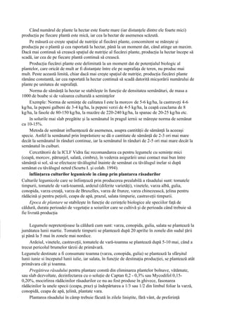 Când numărul de plante la hectar este foarte mare (iar distanţele dintre ele foarte mici)
producţia pe fiecare plantă este mică, iar cea la hectar de asemenea scăzută.
     Pe măsură ce creşte spaţiul de nutriţie al fiecărei plante, concomitent se măreşte şi
producţia pe o plantă şi cea raportată la hectar, până la un moment dat, când atinge un maxim.
Dacă mai continuă să crească spaţiul de nutriţie al fiecărei plante, producţia la hectar începe să
scadă, iar cea de pe fiecare plantă continuă să crească.
     Producţia fiecărei plante este delimitată la un moment dat de potenţialul biologic al
plantelor, care oricât de mult ar fi distanţate între ele pe suprafaţa de teren, nu produc mai
mult. Peste această limită, chiar dacă mai creşte spaţiul de nutriţie, producţia fiecărei plante
rămâne constantă, iar cea raportată la hectar continuă să scadă datorită micşorării numărului de
plante pe unitatea de suprafaţă.
     Norma de sămânţă la hectar se stabileşte în funcţie de densitatea semănături, de masa a
1000 de boabe si de valoarea culturală a seminţelor
     Exemple: Norma de seminţe de calitatea I este la morcov de 5-6 kg/ha, la castraveţi 4-6
kg/ha, la pepeni galbeni de 3-4 kg/ha, la pepeni verzi de 4-5 kg/ha, la ceapă ceaclama de 8
kg/ha, la fasole de 80-150 kg/ha, la mazăre de 220-240 kg/ha, la spanac de 20-25 kg/ha etc.
     în solurile mai slab pregătite şi la semănatul în pragul iernii se măreşte norma de semănat
cu 10-15%.
     Metoda de semănat influenţează de asemenea, asupra cantităţii de sămânţă la aceeaşi
specie. Astfel la semănatul prin împrăstiere se dă o cantitate de sămânţă de 2-3 ori mai mare
decât la semănatul în rânduri continue, iar la semănatul în rânduri de 2-5 ori mai mare decât la
semănatul în cuiburi.
     Cercetătorii de la ICLF Vidra fac recomandarea ca pentru legumele cu seminţe mici
(ceapă, morcov, pătrunjel, salată, cimbru), în vederea asigurării unui contact mai bun între
sămânţă si sol, să se efectueze tăvălugitul înainte de semănat cu tăvălugul inelar si după
semănat cu tăvălugul neted (Scurtu I. şi colab. 1994).
     înfiinţarea culturilor legumicole în câmp prin plantarea răsadurilor
Culturile legumicole care se înfiinţează prin producerea prealabilă a răsadului sunt: tomatele
timpurii, tomatele de vară-toamnă, ardeiul (diferite varietăţi), vinetele, varza albă, gulia,
conopida, varza creaţă, varza de Bruxelles, varza de frunze, varza chinezească, ţelina pentru
rădăcină şi pentru peţioli, ceapa de apă, prazul, salata timpurie, castraveţii timpurii.
     Epoca de plantare se stabileşte în funcţie de cerinţele biologice ale speciilor faţă de
căldură, durata perioadei de vegetaţie a soiurilor care se cultivă şi de perioada când trebuie să
fie livrată producţia

     Legumele nepretenţioase la căldură cum sunt: varza, conopida, gulia, salata se plantează la
jumătatea lunii martie. Tomatele timpurii se plantează după 20 aprilie în zonele din sudul ţării
şi până la 5 mai în zonele mai nordice.
     Ardeiul, vinetele, castraveţii, tomatele de vară-toamna se plantează după 5-10 mai, când a
trecut pericolul brumelor târzii de primăvară.
Legumele destinate a fi consumate toamna (varza, conopida, gulia) se plantează la sfârşitul
lunii iunie si începutul lunii iulie, iar salata, în funcţie de destinaţia producţiei, se plantează atât
primăvara cât şi toamna.
     Pregătirea răsadului pentru plantare constă din eliminarea plantelor bolnave, vătămate,
sau slab dezvoltate, dezinfectarea cu o soluţie de Captan 0,2 - 0,3% sau Mycodifol 0,15-
0,20%, mocirlirea rădăcinilor răsadurilor ce nu au fost produse în ghivece, fasonarea
rădăcinilor la unele specii (ceapa, praz) şi îndepărtarea a 1/3 sau 1/2 din limbul foliar la varză,
conopidă, ceapa de apă, ţelină, plantate vara.
     Plantarea răsadului în câmp trebuie făcută în zilele liniştite, fără vânt, de preferinţă
 