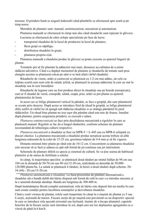 noroase. O prindere bună se aisgură îndeosebi când plantările se efectuează spre seară şi pe
timp noros.
     Metodele de plantare sunt: manual, semimecanizat, mecanizat şi automatizat.
     Plantarea manuală se efectuează în câmp mai ales când răsadurile sunt repicate în ghivece.
     Lucrarea se efectuează de către echipe specialziate pe faze de lucru:
-       transportul răsadului de la locul de producere la locul de plantare;
-       făcut gropi cu săpăliga;
-       distribuirea răsadului în gropi;
-       plantarea propriu-zisă.
     Plantarea manuală a răsadului produs în ghivece se poate executa cu ajutorul lingurii de
plantat.
     Tomatele pot să fie plantate la adâncimi mai mari, deoarece au calitatea de a emite
rădăcini adventive. Când s-a depăşit momentul de plantare şi răsadurile de tomate sunt prea
alungite acestea se plantează culcat pe sânt si se lasă afară vârful răsadului.
     Răsadurile de vinete, ardei şi castraveţi se plantează cu 1-2 cm mai adânc, iar cele cu
tulpina scurtă cum sunt cele de salată, ţelină, se plantează la aceeaşi adâncime la care au stat în
răsadniţe sau în sere înmulţitor
     Răsadurile de legume care au fost produse direct în răsadniţe sau pe brazde (nerepicate),
cum ar fi răsadul de varză, conopidă, salată, ceapă, praz, ardei se pot planta cu ajutorul
plantatorului de lemn.
     în acest caz se înfige plantatorul vertical în pământ, se face o gropiţă, din care plantatorul
se scoate prin răsucire. După aceea se introduce firul de răsad în gropiţă, se înfige plantatorul
oblic astfel că vârful lui să ajungă sub rădăcina răsadului si se strânge pământul în jurul
rădăcinilor. Un răsad bine plantat nu iese uşor din pământ când este tras de frunze. Imediat
după plantare, pentru asigurarea prinderii, se execută o udare.
     Plantarea semimecanizatâ se face prin deschiderea mecanizată a rigolelor în care se
plantează manual. Rigolele se fac de-a lungul rândurilor, conform schemei de plantare
recomandată de tehnologia culturii respective.
     Plantarea mecanizată a răsadului se face cu MPR-5 + L-445 sau cu MPR-6 echipată cu
discuri elastice. La plantarea mecanizată a răsadului produs nerepicat acesta trebuie să aibă
lungimea măsurată de la colet de 15-25 cm, grosimea tulpinii de 4-8 mm şi să fie viguros.
     Distanta minimă între plante pe rând este de 10-12 cm. Concomitent cu plantarea răsadului
este necesar să se facă şi udarea cu apă sub formă de jet continuu sau jet intermitent.
     Schemele de plantare diferă cu specia şi sistemul de cultură. Se va ţine seama de habitusul
plantelor şi de starea de fertilitate a solului.
     în câmp, la majoritatea speciilor, se plantează două rânduri pe stratul înălţat de 94 cm sau
104 cm la distanţă de 50-70 cm sau 80 cm/12-30 cm, realizându-se densităţi de 50.000-
120.000 plante/ha. La salată se plantează 4 rânduri, în benzi a două rânduri după schema: 20-
34 (44) - 20 cm/15-20 cm
     Plantarea automatizată a răsadului. La baza procesului de plantare automatizată a
răsadului stă o bandă dublă din hârtie dispusă sub formă de rolă în care s-a introdus mecanic şi
la o anumită distanţă sămânţa. Banda are lungimea de 300-400 m.
După însămânţarea făcută complet automatizat, rola de hârtie este depusă într-un mediu în care
sunt create condiţii pentru încoltirea seminţelor şi dezvoltarea răsadului.
Când a venit vremea de plantat, rolele sunt trasportate în câmp la o maşină de plantat cu 5 sau
6 secţii, acţionată de tractor. Fiecare secţie de pe maşină este prevăzută cu un dispozitiv special
în care se introduce rola aşezată orizontal sau înclinată. înainte de a începe plantatul, capetele
benzilor de la fiecare secţie sunt introduse în sol, după care are loc deplasarea agregatului cu o
viteză de până la 6 km/h.
 