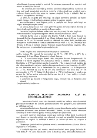 tulpini florale, fenomen nedorit în practică. De asemenea, ceapa verde are o creştere mai
intensă în condiţii de zi scurtă.
         La conopidă, inf1orescenţa îşi menţine calitatea corespunzătoare o perioadă de
timp mai lungă atunci când aceasta se obţine la o fotoperioadă mai scurtă şi invers,
evoluează foarte repede către etapa de creştere a tulpinii florale şi înfloririi, dacă se
obţine la o fotoperioadă mai lungă.
      De altfel, la conopidă, prin tehnologie se asigură acoperirea căpăţânii cu frunze
proprii, pentru a evita brunificarea ce poate apărea în prezenţa luminii.
      Varza chinezească, varza timpurie, gulia, în condiţiile unei fotoperioade lungi, nu
asigură producţii corespunzătoare.
      La tomate, fotoperioada mai scurtă grăbeşte apariţia inf1orescenţelor, în timp ce
fotoperioada mai lungă întârzie apariţia inflorescenţelor.
      La mazăre lungimea zilei este un factor de mare importanţă, iar ziua lungă este
 preferată sau chiar indispensabilă pentru o bună înflorire (Wellensiek, 1970).
      Influenţa duratei zilei la mazăre este diferită. Astfel, o linie foarte tardivă nu
formează flori la o fotoperioadă de 8 sau 12 ore, înfloreşte târziu la 16 ore şi mult mai
devreme la 20 ore. O mutantă semitârzie, obtinută din prima linie (tardivă) prin
mutageneză nu înfloreşte la 8 ore şi formează boboci florali la 12 ore. Înfloreşte rnai
devreme la 16 ore. O mutantă timpurie formează muguri florali la toate lungimile zilei,
dar mai devreme, pe măsură ce lungimea zilei creşte.
    ,
     Efectul lungimii zilei este foarte mult influenţat de temperatură.
Astfel, mutanta M, crescută la temperaturi de 1l °C, 130C, 170C, şi 200C la o
fotoperioadă de 8 ore, 12 ore, 16 ore oferă o bună ilustrare.
     La 110C s-au format muguri florali 100% din plante la toate fotoperioadele. Pe
măsură ce a crescut lungimea zilei, numărul de zile de la semănat la înflorire a scăzut.
Rezultatele la l3°C sunt similare c ucele obişnuite la 110C, cu deosebire că numărul de
zile a fost considerabil mai mic, ca efect al temperaturii asupra ratei de creştere. La 17 0C
nu s-au format mai multe flori la fotoperioada de 8 ore şi numai de 37% la fotoperioada
de 12 ore. Numărul de zile la 12 ore este semnificativ mai mare faţă de cel
corespunzător la l30C (97 faţă de 84). Este clar că la 170C cerinţele pentru zi lungă nu au
crescut. La 20°C nu au fost mai multe flori la toate între 8 şi 12 ore, astfel că cerinţele
faţă de zi lungă au crescut.
     În concluzie, pe măsură ce temperatura creşte, cerinţele faţă de lungimea zilei
     minimă
 (lungimea zilei critică) cresc.




               CERINŢELE PLANTELOR                   LEGUMICOLE               FAŢĂ       DE
               INTENSITATEA LUMINII

         Intensitatea luminii, care este sinonimă cantităţii de radiaţie solară,determină
principalele modificări din climatul general al oricărei zone geografice,fiind dependentă
de înălţimea soarelui.
    Intensitatea luminii are o dinamică specifică pentru fiecare lună a anului, importanţă
deosebită prezentând însă perioada octombrie - martie, în care radiaţia luminoasă
constituie un factor limitativ pentru culturile protejate din ţara noastră.
    La nivelul plantelor, intensitatea luminii este mult mai redusă decât în exteriorul
serei deoarece o parte din radiaţie este reflectată, penetrată sau absorbită, într-o măsură
dependentă de unghiul de incidenţă al razelor, de calitatea şi starea de curăţenie a
geamurilor.
    Din radiaţia ajunsă la nivelul plantelor numai o anumită cantitate (5%) este folosită
în procesul de fotosinteză.
     În condiţiile specifice ţării noastre, intensitatea luminii poate ajunge, în lunile de
vară, de la 30 - 40 kluxi, până la 100 kluxi. În lunile de iarnă, intensitatea luminii este
 
