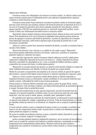 rădăcini prin infiltraţie.
     Formarea crustei este influenţată si de structura si textura solului. A-vând în vedere acest
aspect structura solului poate fi influenţată pozitiv prin aplicarea îngrăşămintelor organice,
evitându-se astfel formarea crustei.
     Formarea crustei poate fi prevenită prin executarea lucrărilor solului la momentul optim,
precum şi prin folosirea unor produse sintetice sub formă de particule cu diametrul de 0,2-1,5
cm cum ar fi spuma de polystirol, poli-stiren expandat, granule din mase plastice, emulsii
apoase (geofloc, ENCAP) sau materiale poroase ca: styromull, hygromull, perlitul, vermi-
culitul si altele care influenţează favorabil textura si structura solului.
     Specialiştii chinezi propun utilizarea unui preparat chimic obţinut pe baza unei emulsii de
bitum. Prin introducerea sa în sol el formează cu pământul nişte granule poroase printr-un
proces de agregare a acestuia sub formă de glomerule. Acestea au capacitatea de a menţine
timp îndelungat umezeala, astfel încât evaporarea apei în perioada de primăvară si vară
încetineşte considerabil.
     Afânarea solului se poate face manual pe rândurile de plante, cu unelte cu tracţiune hipo şi
mecanic între rânduri.
     Muşuroitul plantelor este o lucrare ce se apHcă în mai multe scopuri. Muşuroitul
favorizează apariţia rădăcinilor adventive (la tomate, castraveţi), contribuie la susţinerea
plantelor împotriva vânturilor (la majori-
     tatea speciilor legumicole), ajută la formarea tulpinii subterane (cartof),! apără partea
superioară a rădăcinilor îngroşate de înverzire (la morcovi,  sfeclă), împiedică înverzirea
lăstarilor comestibili (la sparanghel) şi ser-; veste ca metodă de înălbire (etiolare) a părţii
comestibile (la cicoarea de frunze, la ţelină pentru peţioli).
     Muşuroitul se execută manual sau mecanic cu ajutorul cultivatorului echipat cu corpuri de
rărită. înălţimea biloanelor este diferită, în funcţie de plantă sau scopul urmărit.
Modul de executare a muşuroitului mai depinde şi de zona de cultură, în special de regimul
pluviometric, cunoscut fiind faptul că prin muşuroit se măreşte suprafaţa de evaporare a apei.
     Midcirea solului constă în acoperirea solului dintre plante cu diferite materiale ce
împiedică formarea crustei şi a buruienilor, menţin umiditatea în sol şi permit încălzirea mai
rapidă a solului, influenţând favorabil şi precocitatea producţiei.
Pentru mulcire se folsoesc diferite materiale: paie, pleavă, gunoi de grajd, hârtie, carton,
materiale plastice. Cele mai bune rezultate s-au obţinut folosind pelicule de polietilenă fumurie
şi neagră. Se poate folosi şi polietilenă uzată.
     Mulcirea dă rezultate bune la toate speciile legumicole, mai ales în primele faze de
vegetaţie şi în special la plantele cu habitus redus, la care solul de pe intervale este supus
uscăciunii. Aşa este cazul la salată, spanac, conopidă, ardei, sparanghel si altele.
     Pe suprafeţe mari aplicarea mulciului de material plastic se efectuează în mod mecanizat,
cu ajutorul unui dispozitiv simplu, suspendat pe un tractor. Folia de material plastic se întinde
pe suprafaţa solului pe măsură ce se derulează, iar marginile sale se acoperă cu pământ pentru
fixare.
în cazul mulcirii solului cu paie se împiedică formarea crustei şi se menţine o umiditate mai
mare în sol, dar temperatura solului scade. Această răcire a solului este dăunătoare pentru
plante primăvara timpuriu şi toamna.
De aceea în condiţii de producţie mulcirea cu paie a culturilor trebuie efectuată în sezonul cel
mai friguros al anului, respectiv în timpul iernii,
     pentru a proteja plantele împotriva îngheţurilor puternice, sau în sezonul cel mai călduros,
adică vara cu scopul de a proteja solul împotriva arşiţelor puternice, menţinându-se astfel o
temperatură mai corespunzătoare pentru plante. Deoarece mulciul de paie menţine o
temperatură mai scăzută în sol primăvara, acesta trebuie strâns imediat ce vremea începe să se
încălzească.
 