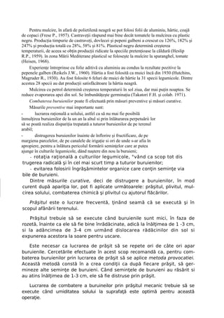 Pentru mulcire, în afară de polietilenă neagră se pot folosi folii de aluminiu, hârtie, coajă
de copaci (Frese P., 1957). Castraveţii răspund mai bine decât tomatele la mulcirea cu plastic
negru. Producţia timpurie de castraveţi, dovlecei şi pepeni galbeni a crescut cu 126%, 182% şi
247% şi producţia totală cu 28%, 58% şi 81%. Plasticul negru determină creşterea
temperaturii, de aceea se obţin producţii ridicate la speciile pretenţioase la căldură (Heslip
R.P., 1959). în zona Mării Mediterane plasticul se foloseşte la mulcire la sparanghel, tomate
(Heisen, 1968).
     Experienţe întreprinse cu folie aditivă cu aluminiu au condus la rezultate pozitive la
pepenele galben (Reikels J.W., 1960). Hârtia a fost folosită ca muici încă din 1930 (Hutchins,
Magruder R., 1930). Au fost folosite 6 feluri de muici de hârtie la 31 specii legumicole. Dintre
acestea 28 specii au dat producţii satisfăcătoare la hârtia neagră.
     Mulcirea cu petrol determină creşterea temperaturii în sol ziua, dar mai puţin noaptea. Se
reduce evaporarea apei din sol. Se îmbunătăţeşte germinaţia (Takatori F.H. şi colab. 1971).
     Combaterea buruienilor poate fi efectuată prin măsuri preventive şi măsuri curative.
     Măsurile preventive mai importante sunt:
-       lucrarea raţională a solului, astfel ca să nu mai fie posibilă
înmulţirea buruienilor de la un an la altul si prin înlăturarea perpetuării lor
să se poată realiza dispariţia trepatată a tuturor buruienilor de pe terenul
arabil;
-       distrugerea buruienilor înainte de înflorire şi fructificare, de pe
margiena parcelelor, de pe canalele de irigaţie si ori de unde s-ar afia în
apropiere, pentru a înlătura pericolul formării seminţelor care ar putea
ajunge în culturile legumicole, dând naştere din nou la buruieni;
     - rotaţia raţională a culturilor legumicole, °vând ca scop tot dis
 trugerea radicală şi în cel mai scurt timp a tuturor buruienilor;
     - evitarea folosirii îngrăşămintelor organice care conţin seminţe via
 bile de buruieni.
     Dintre măsurile curative, deci de distrugere a buruienilor, în mod
 curent după apariţia lor, pot fi aplicate următoarele: prăşitul, plivitul, mul-
 cirea solului, combaterea chimică şi plivitul cu ajutorul flăcărilor.

   Prăşitul este o lucrare frecventă, ţinând seamă că se execută şi în
scopul afânării terenului.

    Prăşitul trebuie să se execute când buruienile sunt mici, în faza de
rozetă, înainte ca ele să fie bine înrădăcinate, adică la înălţimea de 1 -3 cm,
si la adâncimea de 3-4 cm urmând dislocarea rădăcinilor din sol si
expunerea acestora la soare pentru uscare.

   Este necesar ca lucrarea de prăşit să se repete ori de câte ori apar
buruienile. Cercetările efectuate în acest scop recomandă ca, pentru com-
baterea buruienilor prin lucrarea de prăşit să se aplice metoda provocatiei.
Această metodă constă în a crea condiţii ca după fiecare prăşit, să ger-
mineze alte seminţe de buruieni. Când seminţele de buruieni au răsărit si
au atins înălţimea de 1-3 cm, ele să fie distruse prin prăşit.

   Lucrarea de combatere a buruineilor prin prăşitul mecanic trebuie să se
execute când umiditatea solului la suprafaţă este optimă pentru această
operaţie.
 