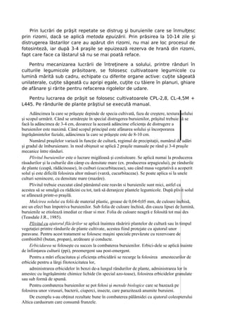 Prin lucrări de prăşit repetate se distrug şi buruienile care se înmulţesc
prin rizomi, dacă se aplică metoda epuizării. Prin prăsirea la 10-14 zile şi
distrugerea lăstarilor care au apărut din rizomi, nu mai are loc procesul de
fotosinteză, iar după 3-4 praşile se epuizează rezerva de hrană din rizomi,
fapt care face ca lăstarul să nu se mai poată reface.

   Pentru mecanizarea lucrării de întreţinere a solului, printre rânduri în
culturile legumicole prăsitoare, se folosesc cultivatoare legumicole cu
lumină mărită sub cadru, echipate cu diferite organe active: cuţite săgeată
unilaterale, cuţite săgeată cu apripi egale, cuţite cu tăiere în planuri, ghiare
de afânare şi rărite pentru refacerea rigolelor de udare.

   Pentru lucrarea de prăşit se folosesc cultivatoarele CPL-2,8, CL-4,5M +
L445. Pe rândurile de plante prăştiul se execută manual.

     Adâncimea la care se prăşeşte depinde de specia cultivată, faza de creştere, textura solului
şi scopul urmărit. Când se urmăreşte în special distrugerea buruienilor, prăşitul trebuie să se
facă la adâncimea de 3-4 cm, deoarece la această adâncime eficienţa de distrugere a
buruienilor este maximă. Când scopul principal este afânarea solului şi încorporarea
îngrăşămintelor faziale, adâncimea la care se prăşeşte este de 8-10 cm.
     Numărul praşilelor variază în funcţie de cultură, regimul de precipitaţii, numărul de udări
şi gradul de îmburuienare. în mod obişnuit se aplică 2 praşile manuale pe rând şi 3-4 praşile
mecanice între rânduri.
     Plivitul buruienilor este o lucrare migăloasă şi costisitoare. Se aplică numai la producerea
răsadurilor şi la culturile din câmp cu densitate mare (ex. producerea arpagicului), pe rândurile
de plante (ceapă, rădăcinoase), în cuiburi (cucurbitaceae), sau când masa vegetativă a acoperit
solul şi este dificilă folosirea altor măsuri (varză, cucurbitaceae). Se poate aplica si la unele
culturi semincere, cu densitate mare (mazăre).
     Plivitul trebuie executat când pământul este reavăn si buruienile sunt mici, astfel ca
acestea să se smulgă cu rădăcini cu tot, tară să deranjeze plantele legumicole. După plivit solul
se afânează printr-o praşilă.
     Mulcirea solului cu folii de material plastic, groase de 0,04-0,05 mm, de culoare închisă,
are un efect bun împotriva buruienilor. Sub folia de culoare închisă, din cauza lipsei de lumină,
buruienile se etiolează imediat ce răsar si mor. Folia de culoare neagră e folosită tot mai des
(Teasdale J.R., 1985).
     Plivitul cu ajutorul flăcărilor se aplică înaintea răsăririi plantelor de cultură sau în timpul
vegetaţiei printre rândurile de plante cultivate, acestea fiind protejate cu ajutorul unor
paravane. Pentru acest tratament se folosesc maşini speciale prevăzute cu rezervoare de
combistibil (butan, propan), arzătoare şi conducte.
     Erbicidarea se foloseşte cu succes la combaterea buruienilor. Erbici-dele se aplică înainte
de înfiinţarea culturii (ppi), preemergent sau post-emergent.
     Pentru a mări eficacitatea şi eficienţa erbicidării se recurge la folosirea amestecurilor de
erbicide pentru a lărgi fitotoxicitatea lor,
     administrarea erbicidelor în benzi de-a lungul rândurilor de plante, administrarea lor în
amestec cu îngrăşăminte chimice lichide (în special azo-toase), folosirea erbicidelor granulate
sau sub formă de spumă.
     Pentru combaterea buruienilor se pot folosi şi metode biologice care se bazează pe
folosirea unor virusuri, bacterii, ciuperci, insecte, care parazitează anumite buruieni.
     De exemplu s-au obţinut rezultate bune în combaterea pălămidei cu ajutorul coleopterului
Altica carduorum care consumă frunzele.
 