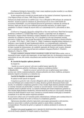 Combaterea biologică a buruienilor a luat o mare amploare pe plan mondial şi s-au obţinut
rezultate remarcabile (Schroeder, 1 985).
     In ţara noastră unele cercetări pe această temă au fost iniţiate la Institutul Agronomic din
Cluj-Napoca (Perju şi Ceianu, 1988, Perju şi Salontai, 1988).
Oamenii de ştiinţă americani au stabilit că pe 1 ha se află până la 500 milioane de seminţe de
buruieni. Aceştia au ajuns la concluzia că, pulverizat pe sol cu circa o lună înainte de
executarea însămânţării, alcoolul forţează procesul de germinare a milioane de seminţe de
buruieni, după care ele pot fi uşor înlăturate prin procedee mecanice. In cadrul experi-
mentărilor s-a folosit o soluţie de alcool etilic cu o concentraţie de 6%, echivalentă cu tăria
berii.
     Combaterea integrată a burienilor câştigă din ce înce mai mult teren. Dată fiind anvergura
problemei combaterii, a complexităţii florei vegetale, a capacităţii mari de adaptare a
buruienilor, singura soluţie raţională ce trebuie adoptată este utilizarea în complex a tuturor
măsurilor de combatere cunoscute (fig. 10.7), începând cu cele mai elementare metode
preventive şi până la cele mai recente descoperiri în combaterea biologică şi chimică (Pintilie
C. şi colab., 1972; Pop L., 1985; Ulinici A., 1984). Combaterea integrată trebuie înţeleasă ca o
îmbinare a unor metode de luptă fundamental diferite, cu o preponderenţă a mijloacelor
nechimice de combatere. Dar modul corect în care se realizează această îmbinare este funcţie
de tipul şi gradul de îmburuienare, de condiţiile staţionale ale fiecărei sole în parte, elemente
care se constituie astfel în verigi de bază ale combaterii integrate (Pintilie C, Chirilă C,
Săndoiu D., Petre G., 1990).
     Verigile combaterii integrate trebuie considerate ca părti ale unui sistem unitar, ceea ce
înseamnă că toate verigile sunt importante, că sunt legate între ele, că eliminarea consecventă a
uneia dintre ele sau, din contră, exacerbarea unei anumite laturi duce inevitabil la rezultate
nedorite.
     B. Lucrări de îngrijire aplicate plantelor
     Se împart în:
     - lucrări cu caracter general, cele care se aplică tuturor speciilor de
legume: completarea golurilor, fertilizarea, irigarea şi combaterea bolilor
si dăunătorilor;         - lucrări cu caracter special cele care se aplică numai unor culturi,
acestea sunt: răritul, susţinerea plantelor, dirijarea plantelor prin tăieri, înălbirea, protejarea
plantelor împotriva brumelor şi a vânturilor etc.
     Lucrări de îngrijire cu caracter general
     Se aplică la toate specile de legume.
     Completarea golurilor este o lucrare obligatorie atât la culturile înfi-inţate prin răsad, cât
şi la cele înfiinţate prin semănat direct în câmp, deoarece golurile diminuează foarte mult
recolta. In semănături completarea golurilor se face imediat după răsărirea plantelor folosindu-
se seminţe umectate sau preîncolţite. Lucrarea se execută manual. Aceste seminţe trebuie
semănate numai în pământ reavăn. La culturile înfiinţate prin răsad completarea golurilor se
face imediat după prinderea răsadurilor, folosind răsad din acelaşi soi si de aceeaşi vârstă din
rezerva de răsad reţinută în acest scop. Lucrarea se execută manual având grijă ca răsadurile
completate să se ude bine pentru asigurarea prinderii.
In cazul unor culturi cum ar fi tomatele pentru industrializare, înfiinţate prin semănat direct în
câmp, plantele rezultate de la rărit se folosesc la completarea golurilor.
     Optimizarea densităţii culturilor reprezintă o preocupare permanentă a cultivatorilor,
deoarece numai dintr-o cultură cu densitate optimă se poate obţine o producţie
corespunzătoare. Procentul de goluri se regăseşte în scăderea producţiei la unitatea de
suprafaţă.
     Fertilizareajn cursul vp.gptnţicj esre o operaţie de strictă necesitate, deoarece completează
nevoia de hrană a plantelor în timpul creşterii şi fructificării.
 