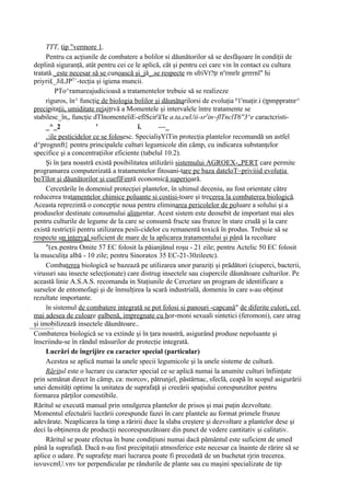 TTT, tip "vermore 1.
     Pentru ca acţiunile de combatere a bolilor si dăunătorilor să se desfăşoare în condiţii de
deplină siguranţă, atât pentru cei ce le aplică, cât şi pentru cei care vin în contact cu cultura
tratată._este necesar să se cunoască şi_jă_.se respecte rn sfriVt?ţr nnrmrlr grrrrnl" hi
priyri£_JiLJPT>-tecţia şi igiena muncii.
         PTo^ramareajudicioasă a tratamentelor trebuie să se realizeze
     riguros, în^ funcţie de biologia bolilor şi dăunătqrilorsi de evoluţia p1'maţir.i (ţpmppratnr^
precipitaţii, umiditate rejajţrvă a Momentele şi intervalele între tratamente se
stabilesc_în„ funcţie dTlnomenteîiE-efîScir'â'Ie a.ta,cuUii-srJin~flTnclT6''3^e caractcristi-
     _^_2                '               î.      —_
     .:ile pesticidelor ce se folosesc. SpecialişYîTin protecţia plantelor recomandă un astfel
d^prognnft} pentru principalele culturi legumicole din câmp, cu indicarea substanţelor
specifice şi a concentraţiilor eficiente (tabelul 10.2).
     Şi în ţara noastră există posibilitatea utilizării sistemului AGROEX-„PERT care permite
programarea computerizată a tratamentelor fitosani-tare pe baza dateloT~priviiid evoluţia
boTîIor şi dăunătorilor şi cuefîFentă economică superioară.
     Cercetările în domeniul protecţiei plantelor, în ultimul deceniu, au fost orientate către
reducerea tratamentelor chimice poluante si costisi-toare şi trecerea la combaterea biologică.
Aceasta reprezintă o concepţie noua pentru eliminarea pericolelor de poluare a solului şi a
produselor destinate consumului alimentar. Acest sistem este deosebit de important mai ales
pentru culturile de legume de la care se consumă fructe sau frunze în stare crudă şi la care
există restricţii pentru utilizarea pesîi-cidelor cu remanentă toxică în produs. Trebuie să se
respecte un interval suficient de mare de la aplicarea tratamentului şi până la recoltare
     "(ex.pentru Omite 57 EC folosit la păianjănul roşu - 21 zile; pentru Actelic 50 EC folosit
la musculiţa albă - 10 zile; pentru Sinoratox 35 EC-21-30zileetc).
     Combaterea biologică se bazează pe utilizarea unor paraziţi şi prădători (ciuperci, bacterii,
virusuri sau insecte selecţionate) care distrug insectele sau ciupercile dăunătoare culturilor. Pe
această linie A.S.A.S. recomanda in Staţiunile de Cercetare un program de identificare a
surselor de entomofagi şi de înmulţirea la scară industrială, domeniu în care s-au obţinut
rezultate importante.
     în sistemul de combatere integrată se pot folosi si panouri -capcană" de diferite culori, cel
mai adesea de culoare galbenă, impregnate cu hor-moni sexuali sintetici (feromoni), care atrag
şi imobilizează insectele dăunătoare..
Combaterea biologică se va extinde şi în ţara noastră, asigurând produse nepoluante şi
înscriindu-se în rândul măsurilor de protecţie integrată.
     Lucrări de îngrijire cu caracter special (particular)
     Acestea se aplică numai la unele specii legumicole şi la unele sisteme de cultură.
     Răritul este o lucrare cu caracter special ce se aplică numai la anumite culturi înfiinţate
prin semănat direct în câmp, ca: morcov, pătrunjel, păstârnac, sfeclă, ceapă în scopul asigurării
unei densităţi optime la unitatea de suprafaţă şi creeării spaţiului corespunzător pentru
formarea părţilor comestibile.
Răritul se execută manual prin smulgerea plantelor de prisos şi mai puţin dezvoltate.
Momentul efectuării lucrării corespunde fazei în care plantele au format primele frunze
adevărate. Neaplicarea la timp a răririi duce la slaba creştere şi dezvoltare a plantelor dese şi
deci la obţinerea de producţii necorespunzătoare din punct de vedere cantitativ şi calitativ.
     Răritul se poate efectua în bune condiţiuni numai dacă pământul este suficient de umed
până la suprafaţă. Dacă n-au fost precipitaţii atmosferice este necesar ca înainte de rărire să se
aplice o udare. Pe suprafeţe mari lucrarea poate fi precedată de un buchetat rjrin trecerea.
iuvuvcmU.vnv tor perpendicular pe rândurile de plante sau cu maşini specializate de tip
 