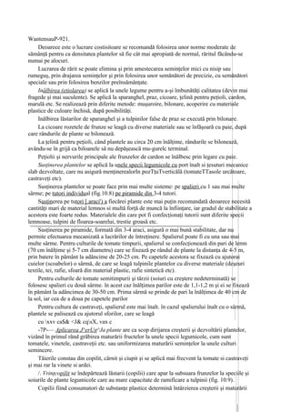 WantensauP-921.
     Deoarece este o lucrare costisitoare se recomandă folosirea unor norme moderate de
sămânţă pentru ca densitatea plantelor să fie cât mai apropiată de normal, răritul făcându-se
numai pe alocuri.
     Lucrarea de rărit se poate elimina şi prin amestecarea seminţelor mici cu nisip sau
rumeguş, prin drajarea seminţelor şi prin folosirea unor semănători de precizie, cu semănători
speciale sau prin folosirea benzilor preînsămânţate.
     Inălbirea (etiolarea) se aplică la unele legume pentru a-şi îmbunătăţi calitatea (devin mai
fragede şi mai suculente). Se aplică la sparanghel, praz, cicoare, ţelină pentru peţioli, cardon,
marulă etc. Se realizează prin diferite metode: muşuroire, bilonare, acoperire cu materiale
plastice de culoare închisă, după posibilităţi.
     Inălbirea lăstarilor de sparanghel şi a tulpinilor false de praz se execută prin bilonare.
     La cicoare rozetele de frunze se leagă cu diverse materiale sau se înfăşoară cu paie, după
care rândurile de plante se bilonează.
     La ţelină pentru peţioli, când plantele au circa 20 cm înălţime, rândurile se bilonează,
avându-se în grijă ca biloanele să nu depăşească mu-gurelc terminal.
     Peţiolii şi nervurile principale ale frunzelor de cardon se înălbesc prin legare cu paie.
     Susţinerea plantelor se aplică la unele specii legumicole cu port înalt si ţesuturi mecanice
slab dezvoltate, care nu asigură menţinerealorIn pozTţuTverticălă (tomateTTasole urcătoare,
castraveţi etc).
     Susţinerea plantelor se poate face prin mai multe sisteme: pe spalieri cu 1 sau mai multe
sârme; pe tutori individual (fig.10.8) pe piramide din 3-4 tutori.
     Susţinerea pe tutori [.araci') a fiecărei plante este mai puţin recomandată deoarece necesită
cantităţi mari de material lemnos si multă forţă de muncă la înfiinţare, iar gradul de stabilitate a
acestora este foarte redus. Materialele din care pot fi confecţionaţi tutorii sunt diferite specii
lemnoase, tulpini de floarea-soarelui, trestie groasă etc.
     Susţinerea pe piramide, formată din 3-4 araci, asigură o mai bună stabilitate, dar nu
permite efectuarea mecanizată a lucrărilor de întreţinere. Spalierul poate fi cu una sau mai
multe sârme. Pentru culturile de tomate timpurii, spalierul se confecţionează din pari de lemn
(70 cm înălţime şi 5-7 cm diametru) care se fixează pe rândul de plante la distanţa de 4-5 m,
prin batere în pământ la adâncime de 20-25 cm. Pe capetele acestora se fixează cu ajutorai
cuielor (scoabelor) o sârmă, de care se leagă tulpinile plantelor cu diverse materiale (deşeuri
textile, tei, rafie, sfoară din material plastic, rafie sintetică etc).
     Pentru culturile de tomate semitimpurii şi târzii (soiuri cu creştere nedeterminată) se
folosesc spalieri cu două sârme. în acest caz înălţimea parilor este de 1,1-1,2 m şi ei se fixează
în pământ la adâncimea de 30-50 cm. Prima sârmă se prinde de pari la înălţimea de 40 cm de
la sol, iar cea de a doua pe capetele parilor
     Pentru cultura de castraveţi, spalierul este mai înalt. în cazul spalierului înalt cu o sârmă,
plantele se palisează cu ajutorul sforilor, care se leagă
     cu xxv ca$& <J& cqsX, vax c
     -7P-— Aplicarea J^erUg^Ja plante are ca scop dirijarea creşterii şi dezvoltării plantelor,
vizând în primul rând grăbirea maturării fructelor la unele specii legumicole, cum sunt
tomatele, vinetele, castraveţii etc. sau uniformizarea maturării seminţelor la unele culturi
semincere.
     Tăierile constau din copilit, cârnit şi ciupit şi se aplică mai frecvent la tomate si castraveţi
şi mai rar la vinete si ardei.
     /. Vrinţcopilit se îndepărtează lăstarii (copilii) care apar la subsuara frunzelor la speciile şi
soiurile de plante legumicole care au mare capacitate de ramificare a tulpinii (fig. 10.9).
     Copilii fiind consumatori de substanţe plastice determină întârzierea creşterii şi maturării
 