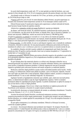 în cazul când temperatura scade sub -2°C se mai aprinde un rând de brichete, care sunt
aşezate în linie dreaptă, din 10 în 10 m în marginea parcelei din partea dinspre care bate vântul.
     Anvelopele uzate se folosesc în număr de 10-12 buc. pe hectar, pe timp liniştit şi în număr
de 20-24 buc/ha pe timp cu vânt.
     Irigarea culturilor prin brazde în seara dinaintea căderii brumei, sau prin aspersiune cu
începere din momentul când temperatura aerului la 10 cm deasupra solului scade la 0°C.
     Efectul brumei poate fi anulat prin irigarea prin aspersiune a culturii afectată de brumă,
dacă lucrarea începe înainte de apariţia soarelui.
     Adnjmstirp.a plantelor rii fnl.ii dv mntp.Ţigljfaţstiic aşezate pe rândurile
     de plante, sub formă de tunele. Pe scheletul tunelului confecţionat din nuiele groase de
1,5-2 cm diametru, sau din arcuri de fier beton, se întinde folia, care se fixează cu pământ. La
hectar sunt necesare 10000-buc. nuiele sau arcuri de fier beton şi 700-800 kg folie.
Arnpfţrirea plantelor cu pământ se execută cu o zi sau câteva ore înainte de apariţia
îngheţurilor. Lucrarea se execută mecanic sau manual, stratul de pământ fiind gros de 3-4 cm.
După 2-3 zile (dacă pericolul îngheţului a trecut) pământul se îndepărtează.
încălzirea aerului,, cu sobe mobile, în care se ard deşeuri organice este o metodă de combatere
a brumelor, folosită în multe ţări. Se mai practică pentru înlăturarea pericolului de brumă şi
instalarea în culturi a unor ventilatoare puternice cu ajutorul cărora se creează curenţi de aer.
     In condiţiile climatice ale ţării noastre scăderile de temperatură sunt foarte frecvente
primăvara între 20 aprilie şi prima decadă a lunii mai şi toamna începând cu 1 5 septembrie în
nordul tării si 5 octombrie în sud.
Combaterea grindinei. Măsurile pentru prevenirea efectelor negative ale grindinei se pot referi
fie la protejarea plantelor împotriva ei, fie la împiedicarea formării şi căderii ca atare a
bucăţilor de gheată.
     Se pot întinde plase din materiale plastice cu ochiuri mici deasupra culturilor sau se
lansează proiectile sau rachete mici, încărcate cu anumite substanţe chimice care explodează în
zona norilor şi împiedică formarea grindinei. Culturile legumicole mai pot fi protejate
împotriva grindinei prin cultivarea acestora sub tunele acoperite cu materiale plastice.
     Refacerea culturilor după grindină se poate realiza efectuând imediat unele lucrări. Astfel,
se strâng şi se înlătură din cultură toate părţile de plante, cum ar fi frunzele, tulpinile, fructele
care sunt rupte sau rănite într-o mare proporţie. După curăţirea culturii, aceasta se stropeşte cu
zeamă bordeleză 1% sau cu alte substanţe fungicide. Se efectuează o
     îngrăşare fazială cu îngrăşăminte minerale uşor solubile, apoi, când este necesară prima
udare, se administrează odată cu apa de irigat îngrăşăminte organice. Solul se menţine
permanent afânat la suprafaţă prin praşile repetate. Lucrările menţionate se aplică în aceeaşi zi
sau cel mai târziu a doua zi după grindină.
     Tratarea cu substanţe, hinactiveaxc drept scop stimularea şi reglarea proceselor de
fructificare şi de maturare a fructelor în scopul creşterii producţiei.
     în primăverile răcoroase se tratează plantele de tomate cu substanţe stimulatoare: Tomafix,
Toma-set, Duraset, 2, 4, 5, T, 2, 4, D, To-stim etc.
     Acestea favorizează legatul fructelor, accelerează maturarea acestora şi stimulează
creşterea procentului de fructe legate partenocarpic. Se aplică prin stropire sau prin îmbăierea
florilor deschise, cu o soluţie apoasă în concentraţie de 10 mg/l. Se evită stropirea frunzelor si
a mugurilor florali.
     Se pot aplica tratamente şi cu substanţe retardante. Ethreul se foloseşte la tomate,
castraveţi şi pepeni galbeni.
     La tomate - favorizează obţinerea unei producţii mai timpurii. Se stropesc fructele din
inflorescenţele 1-2 (când fructele din inflorescenţa a doua au diametrul de 3 cm) cu o soluţie
apoasă în concentraţie de 125 ppm (125 mg/l), în cantitate de 500-700 l/ha (125 cm3-175 cm3
 