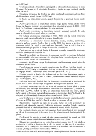 de 4 - 10 kluxi.
     Creşterea continuă a fotosintezei are loc până ce intensitatea luminii ajunge la circa
50 klucşi. De la acest nivel intensitatea fotosintezei rămâne aproape constantă până la
circa 100 kluxi.
     Cercetările întreprinse de fiziologi au arătat că plantele asimilează cel mai bine
când intensitatea luminii este de 20 - 30 kluxi.
     În funcţie de intensitatea luminii, speciile legumicole se grupează în mai multe
categorii:
     Plante nepretenţioase la intensitatea luminii: ceapă pentru frunze, sfecla pentru
frunze etc. Reuşesc o creştere corespunzătoare la o intensitate a luminii de 1000 - 3000
lucşi. Pot fi cultivate cu succes primăvara devreme sau iarna.
     Plante puţin pretenţioase la intensitatea luminii: spanacul, ridichile de lună,
mărarul, pătrunjelul, morcovul, ţelina, reventul s.a.
     Cer radiaţie luminoasă cu intensitatea de 4000 - 6000 luxi. Se cultivă primăvara
devreme. Unele se pot cultiva forţat în sere pe timpul iernii.
     Pretenţioase la intensitatea luminii: tomatele, ardeiul, vinetele, castravetele,
pepenele galben, bamele, fasolea. Cer în medie 8000 luxi pentru o creştere şi o
dezvoltare optimă. Se cultivă în zonele cele mai favorabile. Forţat se cultivă în sere pe
baza unor tehnologii speciale, în funcţie de intervalul calendaristic.
     Plante care nu au nevoie de lumină la formarea organelor comestibile: conopida,
andivele, sparanghelul, ciupercile etc.
     Datorită însemnătăţii lor alimentare şi economice plantele, pretenţioase la lumină
au constituit obiectul a numeroase cercetări stiinţifice dintre care o bună parte se referă
tocmai la efectul luminii sub toate aspectele.
     La tomate, fructificarea este pe deplin asigurată când intensitatea luminii atinge la
amiază cel puţin l0 kluxi.
     Plantele tinere de tomate îşi menţin capacitatea de fructificare chiar la o lumină cu
intensitate de 3000 luxi şi o fotoperioadă de 9 ore, dacă temperatura în timpul zilei este
de cel puţin de 180C, iar în timpul nopţii până 140C (Voican V.,1972).
     Evoluţia pozitivă a florilor din inflorescentă are loc când intensitatea medie a
luminii depăşeşte 4 - 5 kluxi, până la 25 kluxi, determinând o sporire a ratei de creştere
cu 17% (Voican V.,1972).
     Ridicarea intensităţii luminii duce la diminuarea semnificativă a numărului de
noduri până la prima inflorescenţă, independent de fotoperioadă(Wittwer, 1968).
     La tomate, numeroase cercetări au arătat că numărul de frunze până la prima
inflorescenţă este influenţat de intensitatea luminoasă şi de temperatură (Dieleman J.,
Heuvelink E.,1992). Astfel, la 150C şi intensitatea luminoasă mai mare, prima
inflorescenţă se formează mai repede comparativ cu temperatura de 250C. Numărul de
zile până la iniţierea florală descreşte prin creşterea luminii (Kinet,1977).
     La ardeiul gras s-au întreprins cercetări privind influenţa luminii asupra răsadurilor
(Popescu V.,1978). S-au stabilit 24 date de semănat pe parcursul a 2 ani.
     Determinările efectuate au scos în evidenţă faptul că toate elementele ce
caracterizează răsadurile, respectiv înălţimea, grosimea, suprafaţa foliară, greutatea
poaspătă şi uscată se corelează pozitiv cu cantitatea de lumină primită de plante.
     S-a constatat existenţa unei corelaţii negative, foarte semnificativă, între numărul
de zile de la semănat până la formarea bobocilor şi cantitatea de lumină primită de
plante.
     Coeficientul de regresie ne arată că prin creşterea cantităţii de lumină cu 1000
kluxi, timpul necesar până la formarea bobocilor se reduce cu 2,6 zile.
     Răsaduri corespunzătoare se pot obţine într-un timp cuprins între 5 zile când s-a
semănat la 1 mai la o durată medie a zilei de lumină de 14,4 ore şi o intensitate
luminoasă de 20 kluxi şi 107 zile când s-a semănat la 1 noiembrie, la o durată medie a
zilei de 7,8 ore şi o intensitate luminoasă de 3000 luxi .
Aceste rezultate sunt utile pentru tehnologi în vederea planificării datelor de semănat
 