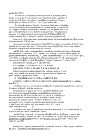 produs brut 48%);
-        favorizează şi concentrează maturarea fructelor. Uniformizează co
loraţia acestora. Se stropesc fructele (când fructele din inflorescenţele 4-5
au diametrul de 3 cm) cu o soluţie apoasă în concentraţie de 250 ppm
(250 mg/l), în cantitate de 500 l/ha (250 cm3 produs brut 48%);
-        favorizează maturarea fructelor. Se stropesc fructele de pe plantă cu
10-12 zile înainte de desfiinţarea culturii cu o soluţie apoasă în concentraţie
de 350 ppm (350 mg/l), în cantitate de 800 l/ha (550 cm3 produs brut 48%),
prin stropirea fructelor imediat după recoltarea şi sortarea pe dimensiuni a
acestora, cu o soluţie apoasă în concentraţie de 250-500 ppm (250-500
mg/l), cantitatea fiind în funcţie de cantitatea de fructe supusă maturării.
     La pepenele galben favorizează maturarea fructelor. Se stropesc plantele cu soluţie apoasă
în concentraţie de 250-500 ppm.
     La castraveţi se aplică tratamente cu Ethrel 600 l/ha soluţie în concentraţie de 0,05% când
plantele au 5-6 frunze adevărate. Tratamentul se repetă după 6-7 zile. Are ca scop sporirea
numărului de flori femele, deci a numărului de fructe.
     La ICLF Vidra, prin protejarea culturilor cu diferite materiale şi aplicarea substanţelor
biostimulatoare (Tomatostim 3,3%, Legarex 1,5%, Rodoleg 1,5%) s-au obţinut sporuri de
producţie timpurie faţă de martor de 2,7-7,6 t/ha la tomate timpurii, 2,0-7,9 t/ha la ardeiul gras,
1,7-8,8 t/ha la pătlăgele vinete, 1,2-11,6 t/ha la varză timpurie, 0,7-5,8 t/ha la conopidă
timpurie şi 4,9-8,4 t/ha la salată (Elena lancu, Virginia Teodorescu, V. Miron, 1995).
     TEHNOLOGIA GENERALĂ A CULTIVĂRII
     PLANTELOR LEGUMICOLE ÎN ADĂPOSTURI
     ACOPERITE CU MASE PLASTICE ŞI ÎN SERE-SOLAR
     Cultura legumelor în adăposturi acoperite cu mase plastice si în sere-
solar este o metodă care permite obţinerea legumelor timpurii sau prelun
girea vegetaţiei legumelor de toamnă.          n     „^
     11.1 PREGĂTIREA SOLULUI ŞI A ADaTDSTURILO
     Lucrările de pregătire a solului şi a adăposturilor s_e încep din toamnă şi j>e_£ontinuă
primă^ai^r-
     Lucrările de bază au o importanţă deosebită pentru pregătirea corespunzătoare a terenului
în vederea înfiinţării culturilor legumicole.
     Tasarea solului, în special în perioada recoltărilor de către munci
tori, în contextul menţinerii ridicate a umidităţii din sol, determină
executarea cu de£^bi|^j^n|iejaJjLL£,rărilor de_bază şi în perioada opti-
mă. Neefectuarea acestora în timp util influenţează negativ nivelul
producţiei. Executarea corectă a lucrărilor de bază ale solului şi în
perioadele optime este determinată si de necesitatea folosirii raţionale
a solariilor cu unele culturi anticipate sau succesive, de la care se
obţin producţii ridicate.       j^
     Lucrările de bază încep cu îndepărtarea resturilor vegetale de la cul-' tura anterioară, în
scopul evitării pericolului de infestare a solului.
     La culturile de vinete, ardei şi tomate cu tulpini lemnificate, la sfârşitul vegetaţiei, este
necesară îndepărtarea acestora din solarii. Se taie sforile sus şi jos sivrejn se transportă la
platforma de compostare fp remorci Căjrtusite CU folie de polietilenă nirtnijTprpq
rafturilor yegeţflle

   provenite de la legume cu talie mică si a eventualelor buruieni se face cu grapa cu discuri
GD-1,4+ L-445 sau cu freza pentru păşune FPP-1,3.
 