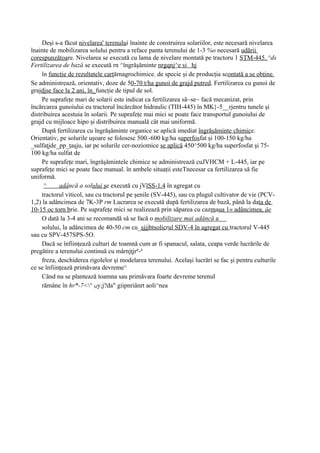 Deşi s-a făcut nivelarea' terenului înainte de construirea solariilor, este necesară nivelarea
înainte de mobilizarea solului pentru a reface panta terenului de 1-3 %o necesară udării
corespunzătoare. Nivelarea se execută cu lama de nivelare montată pe tractoru 1 SŢM-445. ^ds
Fertilizarea de bază se execută rn ^îngrăşăminte nrgqnj^e si hj
     în funcţie de rezultatele carţărnagrochimice. de specie şi de producţia scontată a se obţine.
Se administrează, orientativ, doze de 50-70 t/ha gunoi de grajd putred. Fertilizarea cu gunoi de
grajdjse face la 2 ani, în_funcţie de tipul de sol.
     Pe suprafeţe mari de solarii este indicat ca fertilizarea să~se~ facă mecanizat, prin
încărcarea gunoiului eu tractorul încărcător hidraulic (TIH-445) în MK}-5__rjentru tunele şi
distribuirea acestuia în solarii. Pe suprafeţe mai mici se poate face transportul gunoiului de
grajd cu mijloace hipo şi distribuirea manuală cât mai uniformă.
     După fertilizarea cu îngrăşăminte organice se aplică imediat îngrăşăminte chimice.
Orientativ, pe solurile uşoare se folosesc 500.-600 kg/ha superfosfat şi 100-150 kg/ha
_sulfaţjde_pp_ţaşju, iar pe solurile cer-noziomice se aplică 450^500 kg/ha superfosfat şi 75-
100 kg/ha sulfat de
     Pe suprafeţe mari, îngrăşămintele chimice se administrează cuJVHCM + L-445, iar pe
suprafeţe mici se poate face manual. în ambele situaţii esteTnecesar ca fertilizarea să fie
uniformă.
      ^     adâncă a solului şe execută cu jVlSS-1.4 în agregat cu
     tractorul viticol, sau cu tractorul pe şenile (SV-445), sau cu plugul cultivator de vie (PCV-
1,2) la adâncimea de 7K-3P rm Lucrarea se execută după fertilizarea de bază, până la data de
10-15 oc torn brie. Pe suprafeţe mici se realizează prin săparea cu cazmaua 1« adâncimea, âe
     O dată la 3-4 ani se recomandă să se facă o mobilizare mai adâncă a
     solului, la adâncimea de 40-50 cm cu_şjjjbtsolicrul SDV-4 în agregat cu tractorul V-445
sau cu SPV-457SPS-5O.
     Dacă se înfiinţează culturi de toamnă cum ar fi spanacul, salata, ceapa verde lucrările de
pregătire a terenului continuă cu mârnjţjrp-a
     freza, deschiderea rigolelor şi modelarea terenului. Acelaşi lucrări se fac şi pentru culturile
ce se înfiinţează primăvara devreme^
     Când nu se plantează toamna sau primăvara foarte devreme terenul
     rămâne în hr*-7<^ My;j?da" giipnriânrt aoli^nea
 