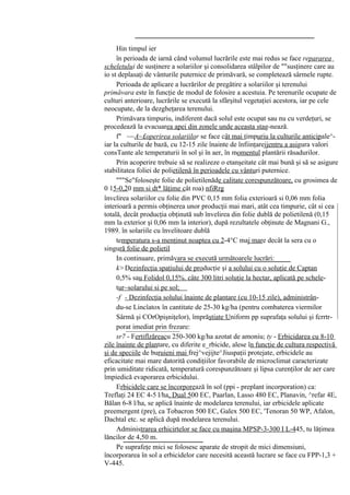 Hin timpul ier
     în perioada de iarnă când volumul lucrările este mai redus se face repararea
scheletului de susţinere a solariilor şi consolidarea stâlpilor de ""susţinere care au
io st deplasaţi de vânturile puternice de primăvară, se completează sârmele rupte.
     Perioada de aplicare a lucrărilor de pregătire a solariilor şi terenului
primăvara este în funcţie de modul de folosire a acestuia. Pe terenurile ocupate de
culturi anterioare, lucrările se execută la sfârşitul vegetaţiei acestora, iar pe cele
neocupate, de la dezgheţarea terenului.
     Primăvara timpuriu, indiferent dacă solul este ocupat sau nu cu verdeţuri, se
procedează la evacuarea apei din zonele unde aceasta stag-nează.
     f" ~~A~£operirea solariilor se face cât mai timpuriu la culturile anticipale^-
iar la culturile de bază, cu 12-15 zile înainte de înfiinţarejjentru a asigura valori
consTante ale temperaturii în sol şi în aer, în momentul plantării răsadurilor.
     Prin acoperire trebuie să se realizeze o etanşeitate cât mai bună şi să se asigure
stabilitatea foliei de polietilenă în perioadele cu vânturi puternice.
     """Se"foloseşte folie de polietilenăde calitate corespunzătoare, cu grosimea de
0 15-0,20 mm si dt* lăţime cât roa) nfiRrg
învclirea solariilor cu folie din PVC 0,15 mm folia exterioară si 0,06 mm folia
interioară a permis obţinerea unor producţii mai mari, atât cea timpurie, cât si cea
totală, decât producţia obţinută sub învelirea din folie dublă de polietilenă (0,15
mm la exterior şi 0,06 mm la interior), după rezultatele obţinute de Magnani G.,
1989. în solariile cu învelitoare dublă
     temperatura s-a menţinut noaptea cu 2-4°C maj mare decât la sera cu o
singură folie de polietil
     In continuare, primăvara se execută următoarele lucrări:
     k> Dezinfecţia spaţiului de producţie şi a solului cu o soluţie de Captan
     0,5% sau Folidol 0,15%. câte 300 litri soluţie la hectar, aplicată pe schele-
     tur~solarului si pe sol;
     -f - Dezinfecţia solului înainte de plantare (cu 10-15 zile), administrân-
     du-se Lincîatox în cantitate de 25-30 kg/ha (pentru combaterea viermilor
     Sârmă şi COrOpişniţelor), împrăştiate Uniform pp suprafaţa solului şi fcrrtr-
     porat imediat prin frezare:
     sr7 - Fertiflzăreacu 250-300 kg/ha azotat de amoniu; ty - Erbicidarea cu 8-10
zile înainte de plantare, cu diferite e_rbicide, alese în funcţie de cultura respectivă
şi de speciile de buruieni mai frej^vejijte^Jiuspaţii protejate, erbicidele au
eficacitate mai mare datorită condiţiilor favorabile de microclimat caracterizate
prin umiditate ridicată, temperatură corespunzătoare şi lipsa curenţilor de aer care
împiedică evaporarea erbicidului.
     Erbicidele care se încorporează în sol (ppi - preplant incorporation) ca:
Treflaţi 24 EC 4-5 l/ha, Dual 500 EC, Paarlan, Lasso 480 EC, Planavin, ^refar 4E,
Bălan 6-8 l/ha, se aplică înainte de modelarea terenului, iar erbicidele aplicate
preemergent (pre), ca Tobacron 500 EC, Galex 500 EC, 'Tenoran 50 WP, Afalon,
Dachtal etc. se aplică după modelarea terenului.
     Administrarea erhicirtelor se face cu maşina MPSP-3-300 I L-445, tu lăţimea
lăncilor de 4,50 m.
     Pe suprafeţe mici se folosesc aparate de stropit de mici dimensiuni,
încorporarea în sol a erbicidelor care necesită această lucrare se face cu FPP-1,3 +
V-445.
 