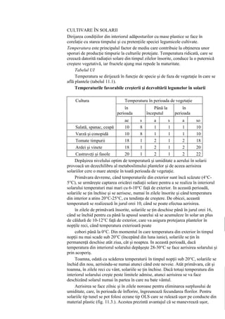CULTIVARE ÎN SOLARII
Dirijarea condiţiilor din interiorul adăposturilor cu mase plastice se face în
corelaţie cu starea timpului şi cu pretenţiile speciei legumicole cultivate.
Temperatura este principalul factor de mediu care contribuie la obţinerea unor
sporuri de producţie timpurie la culturile protejate. Temperatura ridicată, care se
creează datorită radiaţiei solare din timpul zilelor însorite, conduce la o puternică
creştere vegetativă, iar fructele ajung mai repede la maturitate.
     Tabelul UI
     Temperatura se dirijează în funcţie de specie şi de faza de vegetaţie în care se
află plantele (tabelul 11.1).
     Temperaturile favorabile creşterii şi dezvoltării legumelor în solarii

    Cultura                     Temperatura în perioada de vegetaţie
                            (°C)în             Până la        în
                            perioada      începutul       perioada
                            plantatului s fructificării s fructificării so
                                ae             a              a
      Salată, spanac, ceapă r 10 ol 8 er 1 ol 1 er 1 l 10
      Varză şi conopidă        -12 10       8 0 1 0-121 0-151 -12 10
      Tomate timpurii          -12 18       1 0-152 0-121 0-152 -12 18
      Ardei şi vinete          -20 18 2-141 0-222 4-161 2-252 -22 20
      Castraveţi şi fasole     -20 20 4-161 2-242 6-181 4-282 -25 22
     Depăşirea nivelului optim de temperatură şi umiditate a aerului-25 solarii
                               -22      6       2-25 8-20 5-30            în
provoacă un dezechilibru al metaboslimului plantelor şi de aceea aerisirea
solariilor cere o mare atenţie în toată perioada de vegetaţie.
     Primăvara devreme, când temperaturile din exterior sunt încă scăzute (4°C-
5°C), se urmăreşte captarea oricărei radiaţii solare pentru a se realiza în interiorul
solarului temperaturi mai mari cu 6-10°C faţă de exterior. In această perioadă,
solariile se ţin închise şi se aerisesc, numai în zilele însorite şi când temperatura
din interior a atins 20°C-25°C, cu tendinţa de creştere. De obicei, această
temperatură se realizează în jurul orei 10, când se poate efectua aerisirea.
     în zilele de primăvară însorite, solariile se ţin deschise până în jurul orei 16,
când se închid pentru ca până la apusul soarelui să se acumuleze în solar un plus
de căldură de 10-12°C faţă de exterior, care va asigura protejarea plantelor în
nopţile reci, când temperatura exterioară poate
     cobori până la 0°C. Din momentul în care temperatura din exterior în timpul
nopţii nu mai scade sub 20°C (începând din luna iunie), solariile se ţin în
permanenţă deschise atât ziua, cât şi noaptea. In această perioadă, dacă
temperatura din interiorul solarului depăşeşte 28-30°C se face aerisirea solarului şi
prin acoperiş.
     Toamna, odată cu scăderea temperaturii în timpul nopţii sub 20°C, solariile se
închid din nou, aerisindu-se numai atunci când este nevoie. Atât primăvara, cât şi
toamna, în zilele reci cu vânt, solariile se ţin închise. Dacă totuşi temperatura din
interiorul solarului creşte peste limitele admise, atunci aerisirea se va face
deschizând solarul numai în partea în care nu bate vântul.
     Aerisirea se face zilnic şi în zilele noroase pentru eliminarea surplusului de
umiditate, care, în perioada de înflorire, îngreunează fecundarea florilor. Pentru
solariile tip tunel se pot folosi ecrane tip OLS care se rulează uşor pe conducte din
material plastic (fig. 11.3.). Acestea prezintă avantajul că se manevrează uşor,
 