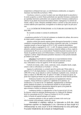 temperatura se dirijează mai uşor, se evită formarea condensului, se asigură o
iluminare mai bună (Revue horticol, 1992).
     Umiditatea relativă a aerului în solarii este mai ridicată decât în atmosferă si
în serele acoperite cu sticlă. Pentru polietilenă este specifică formarea condensului
pe suprafaţa interioară a peliculelor care acoperă solarul. Formarea condensului şi
căderea lui pe plante favorizează dezvoltarea bolilor criptogamice la culturile de
tomate, ardei şi vinete. Dirijarea umidităţii relative a aerului se face prin aerisire şi
evitarea udărilor prin aspersiune, recurgându-se la udarea pe rigole sau prin picu-
rare.
     11.4. LUCRĂRI DE ÎNTREŢINERE A CULTURILOR LEGUMICOLE ÎN
SOLARII
     Se execută cu atenţie si constau în următoarele:
     1 5
- completarea golurilor la 5-8 zile de la plantare cu răsaduri de calitate, din rezerva
de răsad, pentru a asigura culturi încheiate;
     aJanarea solului prin prasile repetate pentru distrugerea buruienilor si crearea
condiţiilor corespunzătoare pentru dezvoltarea sistemului radi-cular. La începutul
vegetaţiei praşila se face pe rigole cu FP-4 l V-445, urmată de deschiderea
rigolelor de udare cu agregatul CL-2,8 + L-445. Pe măsura creşterii şi dezvoltării
plantelor, prăsitul mecanizat se face numai pe straturile înălţate cu freza, reglat la
ecartamentul de 98 cm sau cu motocultorul. Numărul de prasile mecanice este în
funcţie de gradul de tasare şi de îmburuienare a solului şi lungimea perioadei de
vegetaţie a culturii. După efectuarea prasilelor mecanice se face prasila manuală
pe rânduri şi pe rigole;
-        erbicidarea în perioada de vegetaţie are ca scop menţinerea terenu
lui curat de buruieni şi reducerea numărului de prasile manuale şi meca
nice. Erbicidarea se face de regulă la 35-45 zile de la plantare.
     Culturile de tomate, ardei, vinete, castraveţi, varză, conopidă, fasole, ceapă,
usturoi verde se erbicidează cu Fusilade 2 - 2,5 l/ha;
     irigarea în conformitate cu cerinţele speciilor pentru apă. Prima udare se
aplică la 12-15 zile după plantare. La început se folosesc norme de udare mai mici
(200-250 m /ha), iar pe măsură ce solul se încălzeşte si plantele cresc, normele de
udare se măresc la 300-400 irr/ha. Se aplică 3-14 udări, în funcţie de specie. Se
poate face irigarea pe brazde sau prin picurare, aceasta din urmă fiind de preferat;
-        fertilizarea fazială se face prin aplicarea de îngrăşăminte chimice
complexe. Prima fertilizare se aplică la 3 săptămâni de la plantare, iar
următoarele 2-3 la interval de 3-4 săptămâni. îngrăşămintele se distribuie
printre rândurile de plante şi se încorporează imediat în sol prin prasilă.
Cantităţile de îngrăşăminte administrate depind de specie şi de gradul de
aprovizionare a solului cu elemente minerale;
-        combaterea bolilor şi a dăunătorilor se face la interval de 8-10 zile.
Se folosesc soluţii de substanţe fîtofarmaceutice ca: Orthocid 50, Dithane
M-45 în concentraţie de 0,2%, Nogos şi Fosfotox 0,1-0,15% şi multe
altele, în funcţie de agentul patogen şi de specie;
-        susţinerea plantelor se face pe spalier la tomate ciclu scurt şi pe
sfori la tomate ciclu prelungit, castraveţi, vinete.
-        -(tomatele si copilesc radical, la intervale cu 6-8 zile, când
lungimea copililor nu depăşeşte 5 cm. Cârnirea se face după 4-5
inflorescenţe la ciclu scurt si 8-10 inflorescenţe la ciclu prelungit.
Frunzele îmbătrânite de la bază se îndepărtează.
 