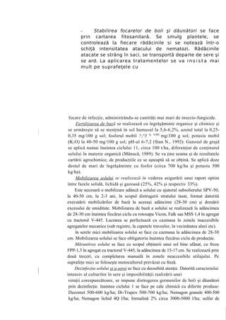 -     Stabilirea focarelor de boli şi dăunători se face
       prin cartarea fitosanitară. Se smulg plantele, se
       controlează la fiecare rădăcinile si se notează într-o
       schiţă intensitatea atacului de nematozi. Rădăcinile
       atacate se strâng în saci, se transportă departe de sere şi
       se ard. La aplicarea tratamentelor se va i n s i s t a mai
       mult pe suprafeţele cu




 focare de infecţie, administrându-se cantităţi mai mari de insecto-fungicide.
      Fertilizarea de baz ă se realizează cu îngrăşăminte organice şi chimice şi
 se urmăreşte să se menţină în sol humusul la 5,6-6,2%, azotul total la 0,25-
 0,35 mg/100 g sol; fosforul mobil ?2°5 la 3(M0 mg/100 g sol; potasiu mobil
 (K 2 O) la 40-50 mg/100 g sol; pH-ul 6-7,2 (Stan N., 1992). Gunoiul de grajd
 se aplică numai înaintea ciclului 11, circa 100 t/ha, diferenţiat de conţinutul
 solului în materie organică (Mănucă, 1989). Se va ţine seama şi de rezultatele
 cartării agrochimice, de producţiile ce se aşteaptă să se obţină. Se aplică doze
 destul de mari de îngrăşăminte cu fosfor (circa 700 kg/ha şi potasiu 500
 kg/ha).
      Mobilizarea solului se realizează în vederea asigurării unui raport optim
între fazele solidă, lichidă şi gazoasă (25%, 42% şi respectiv 33%).
      Este necesară o mobilizare adâncă a solului cu ajutorul subsolierului SPV-50,
la 40-50 cm, la 2-3 ani, în scopul distrugerii stratului tasat, format datorită
executării mobilizărilor de bază la aceeaşi adâncime (28-30 cm) şi drenării
excesului de umiditate. Mobilizarea de bază a solului se realizează la adâncimea
de 28-30 cm înaintea fiecărui ciclu cu rotosapa Vicon, Falk sau MSS 1,4 în agregat
cu tractorul V-445. Lucrarea se perfectează cu cazmaua în zonele inaccesibile
agregatelor mecanice (sub registre, la capetele traveelor, în vecinătatea aleei etc).
      în serele mici mobilizarea solului se face cu cazmaua la adâncimea de 28-30
cm. Mobilizarea solului se face obligatoriu înaintea fiecărui ciclu de producţie.
      Măruntirea solului se face cu scopul obţinerii unui sol bine afânat, cu freza
FPP-1,3 în agregat cu tractorul V-445, la adâncimea de 15-17 cm. Se realizează prin
două treceri, cu completarea manuală în zonele neaccesibile utilajului. Pe
suprafeţe mici se foloseşte motocultorul prevăzut cu freză.
      Dezinfecţia solului şi a serei se face cu deosebită atenţie. Datorită caracterului
intensiv al culturilor în sere şi imposibilităţii realizării unei
 rotaţii corespunzătoare, se impune distrugerea germenilor de boli şi dăunători
 prin dezinfecţie. înaintea ciclului 1 se face pe cale chimică cu diferite produse:
 Dazomet 500-600 kg/ha; Di-Trapex 500-700 kg/ha; Nemagon granule 400-500
 kg/ha; Nemagon lichid 4Q l/ha; formalină 2% circa 3000-5000 l/ha; sulfat de
 