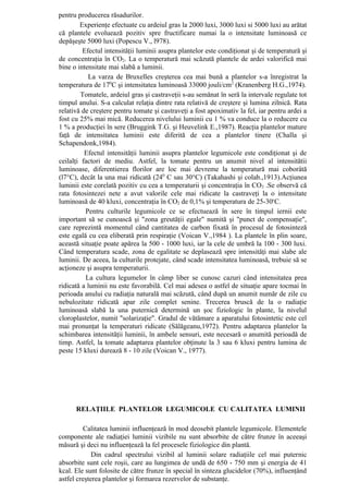 pentru producerea răsadurilor.
        Experienţe efectuate cu ardeiul gras la 2000 luxi, 3000 luxi si 5000 luxi au arătat
că plantele evoluează pozitiv spre fructificare numai la o intensitate luminoasă ce
depăşeşte 5000 luxi (Popescu V., l978).
         Efectul intensităţii luminii asupra plantelor este condiţionat şi de temperatură şi
de concentraţia în CO2. La o temperatură mai scăzută plantele de ardei valorifică mai
bine o intensitate mai slabă a luminii.
           La varza de Bruxelles creşterea cea mai bună a plantelor s-a înregistrat la
temperatura de 170C şi intensitatea luminoasă 33000 jouli/cm2 (Kranenberg H.G.,1974).
         Tomatele, ardeiul gras şi castraveţii s-au semănat în seră la intervale regulate tot
timpul anului. S-a calculat relaţia dintre rata relativă de creştere şi lumina zilnică. Rata
relativă de creştere pentru tomate şi castraveţi a fost apoximativ la fel, iar pentru ardei a
fost cu 25% mai mică. Reducerea nivelului luminii cu 1 % va conduce la o reducere cu
1 % a producţiei în sere (Bruggink T.G. şi Heuvelink E.,1987). Reacţia plantelor mature
faţă de intensitatea luminii este diferită de cea a plantelor tinere (Challa şi
Schapendonk,1984).
          Efectul intensităţii luminii asupra plantelor legumicole este condiţionat şi de
ceilalţi factori de mediu. Astfel, la tomate pentru un anumit nivel al intensitătii
luminoase, diferentierea florilor are loc mai devreme la temperatură mai coborâtă
(l7°C), decât la una mai ridicată (240 C sau 30°C) (Takahashi şi colab.,1913).Acţiunea
luminii este corelată pozitiv cu cea a temperaturii şi concentraţia în CO2 .Se observă că
rata fotosintezei nete a avut valorile cele mai ridicate la castraveţi la o intensitate
luminoasă de 40 kluxi, concentraţia în CO2 de 0,1% şi temperatura de 25-30cC.
          Pentru culturile legumicole ce se efectuează în sere în timpul iernii este
important să se cunoască şi "zona greutăţii egale" numită şi "punct de compensaţie",
care reprezintă momentul când cantitatea de carbon fixată în procesul de fotosinteză
este egală cu cea eliberată prin respiraţie (Voican V.,1984 ). La plantele în plin soare,
această situaţie poate apărea la 500 - 1000 luxi, iar la cele de umbră la 100 - 300 luxi.
Când temperatura scade, zona de egalitate se deplasează spre intensităţi mai slabe ale
luminii. De aceea, la culturile protejate, când scade intensitatea luminoasă, trebuie să se
acţioneze şi asupra temperaturii.
          La cultura legumelor în câmp liber se cunosc cazuri când intensitatea prea
ridicată a luminii nu este favorabilă. Cel mai adesea o astfel de situaţie apare tocmai în
perioada anului cu radiaţia naturală mai scăzută, când după un anumit număr de zile cu
nebulozitate ridicată apar zile complet senine. Trecerea bruscă de la o radiaţie
luminoasă slabă la una puternică determină un şoc fiziologic în plante, la nivelul
cloroplastelor, numit "solarizaţie". Gradul de vătămare a aparatului fotosintetic este cel
mai pronunţat la temperaturi ridicate (Sălăgeanu,1972). Pentru adaptarea plantelor la
schimbarea intensităţii luminii, în ambele sensuri, este necesară o anumită perioadă de
timp. Astfel, la tomate adaptarea plantelor obţinute la 3 sau 6 kluxi pentru lumina de
peste 15 kluxi durează 8 - 10 zile (Voican V., 1977).




      RELAŢIILE PLANTELOR LEGUMICOLE CU CALITATEA LUMINII

         Calitatea luminii influenţează în mod deosebit plantele legumicole. Elementele
componente ale radiaţiei luminii vizibile nu sunt absorbite de către frunze în aceeaşi
măsură şi deci nu influenţează la fel procesele fiziologice din plantă.
             Din cadrul spectrului vizibil al luminii solare radiaţiile cel mai puternic
absorbite sunt cele roşii, care au lungimea de undă de 650 - 750 mm şi energia de 41
kcal. Ele sunt folosite de către frunze în special în sinteza glucidelor (70%), influenţând
astfel creşterea plantelor şi formarea rezervelor de substanţe.
 