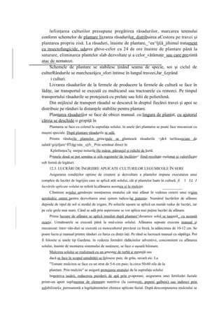 înfiinţarea culturilor presupune pregătirea răsadurilor, marcarea terenului
conform schemelor de plantare livrarea răsadurilor, distribuirea aCestora pe travei şi
plantarea propriu zisă. La răsaduri, înainte de plantarei_^ea^lj£ă_jihimul tratament
cu insectofungicide, udarea ghive-celor cu 24 de ore înainte de plantare până la
saturare, eliminarea plantelor slab dezvoltate şi a celor_vătămaţe_sau care prezintă
atac de nematozi.
     Schemele de plantare se stabilesc ţinând seama de specie, soi şi ciclul de
culturRândurile se marcheazăjcu_sfori întinse în lungul traveei,Jar_£ejrând
      i culturi.
     Livrarea răsadurilor de la fermele de producere la fermele de cultură se face în
lădiţe, iar transportul se execută cu multicarul sau tractoarele cu remorci. Pe timpul
transportului răsadurile se protejează cu prelate sau folii de polietilenă.
     Din mijlocul de transport răsadul se descarcă în dreptul fiecărei travei şi apoi se
distribuie pe rânduri la distanţele stabilite pentru plantare.
     Plantarea răsadurilor se face de obicei manual. cu:lingura de plantat, cu ajutorul
căreia se deschide o gropiţă în
     Plantarea se face cu coletul la suprafaţa solului. în unele ţări plantarea se poate face mecanizat cu
maşini speciale. După plantare răsadurile se udă.
     Printre rândurile plantelor principale se plantează răsadurile <j&4 turileasociate de
salată^giijifjare^flTdgj nite_.ejfv_ Prin semănat direct în
      Kpînfnnţea7q nnrpai miturile He mărar, pătrunjel şi ridichi de Iurtă.
     Primele două se pot semăna si siih registrele^de încălzire^ fiind recoltate eşalonat şi valorificate
sub formă de legături.
     12.3. LUCRĂRI DE ÎNGRIJIRE APLICATE CULTURILOR LEGUMICOLE ÎN SERE
     Asigurarea condiţiilor optime de creştere şi dezvoltare a plantelor impune executarea unui
complex de lucrări de îngrijire care se aplică atât solului, cât şi plantelor luate în cultură. fi   1 LL I
lucrările aplicate solului se referă la,afânarea acestuia şi la mulcire.
     Cfnntiren aojului urmăreşte menţinerea stratului cât mai afânat în vederea creerii unui regim
aerohidric ontim pentru dezvoltarea unui sjstem radicu-lar puternic. Numărul lucrărilor de afânare
depinde de tipul de sol si modul de irigare. Pe solurile uşoare se aplică un număr redus de lucrări, iar
pe cele grele mai mare. Când se udă prin aspersiune se vor aplica mai puţine lucrări de afânare.
     Prima lucrare de afânare se aplică imediat după plantare^deoarece solul se tasează_ cu această
ocazie. Următoarele se execută până la mul-cirea solului. Afânarea sepoate executa manual şi
mecanizat: între~rân-duri se execută cu motocultorul prevăzut cu freză, la adâncimea de 10-12 cm. Se
poare lucra şi manual printre rânduri cu furca cu dinţii laţi. Pe rând se lucrează manual cu săpăliga. Pot
fi folosite şi unele tip Gardena. în vederea formării rădăcinilor adventive, concomitent cu afânarea
solului, înainte de montarea sistemului de susţinere, se face o uşoară bilonare.
     Mulcirea solului se realizează cu un amestec de turbă şi mranjţă sau
     dacă se face în scopul umidităţii se folosesc paie, de grâu, secară etc. La
     "Tomate mulcirea se face cu un strat de 5-6 cm paie; la circa 50-60 zile de la
     plantare. Prin mulcire" se asigură protejarea stratului de la suprafaţa solului
     împotriva tasării, reducerea pierderii de apă prin evaporare, asigurarea unei fertilizări faziale
printr-un aport suplimentar de elemente nutritive (la castraveţi, pepeni galbeni) sau indirect prin
solubilizar£a_permanentă a îngrăşămintelor chimice aplicate fazial. După descompunerea mulciului se
 