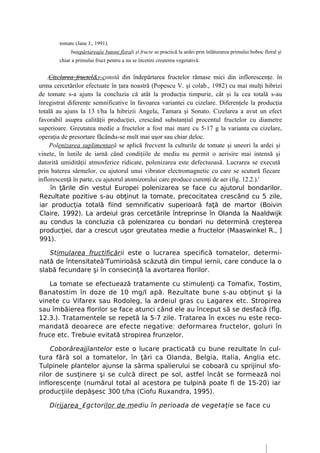 tomate (Jane J., 1991).
             buţepărtareajie butoni florali şi fructe se practică la ardei prin înlăturarea primului boboc floral şi
        chiar a primului fruct pentru a nu se încetini creşterea vegetativă.


    .Cizelarea fructcl&r-constă din îndepărtarea fructelor rămase mici din inflorescenţe. în
urma cercetărilor efectuate în ţara noastră (Popescu V. şi colab., 1982) cu mai mulţi hibrizi
de tomate s-a ajuns la concluzia că atât la producţia timpurie, cât şi la cea totală s-au
înregistrat diferenţe semnificative în favoarea variantei cu cizelare. Diferenţele la producţia
totală au ajuns la 13 t/ha la hibrizii Angela, Tamara şi Sonato. Cizelarea a avut un efect
favorabil asupra calităţii producţiei, crescând substanţial procentul fructelor cu diametre
superioare. Greutatea medie a fructelor a fost mai mare cu 5-17 g la varianta cu cizelare,
operaţia de presortare făcându-se mult mai uşor sau chiar deloc.
     Polenizarea suplimentară se aplică frecvent la culturile de tomate şi uneori la ardei şi
vinete, în lunile de iarnă când condiţiile de mediu nu permit o aerisire mai intensă şi
datorită umidităţii atmosferice ridicate, polenizarea este defectuoasă. Lucrarea se execută
prin baterea sârmelor, cu ajutorul unui vibrator electromagnetic cu care se scutură fiecare
inflorescenţă în parte, cu ajutorul atomizorului care produce curenţi de aer (fig. 12.2.).'
     în ţările din vestul Europei polenizarea se face cu ajutorul bondarilor.
 Rezultate pozitive s-au obţinut la tomate, precocitatea crescând cu 5 zile,
 iar producţia totală fiind semnificativ superioară faţă de martor (Boivin
 Claire, 1992). La ardeiul gras cercetările întreprinse în Olanda la Naaldwijk
 au condus la concluzia că polenizarea cu bondari nu determină creşterea
 producţiei, dar a crescut uşor greutatea medie a fructelor (Maaswinkel R., ]
 991).

   Stimularea fructificării este o lucrarea specifică tomatelor, determi-
nată de întensitateâ'Tumirioăsă scăzută din timpul iernii, care conduce la o
slabă fecundare şi în consecinţă la avortarea florilor.

    La tomate se efectuează tratamente cu stimulenţi ca Tomafix, Tostim,
Banatostim în doze de 10 mg/l apă. Rezultate bune s-au obţinut şi la
vinete cu Vifarex sau Rodoleg, la ardeiul gras cu Lagarex etc. Stropirea
sau îmbăierea florilor se face atunci când ele au început să se desfacă (fîg.
12.3.). Tratamentele se repetă la 5-7 zile. Tratarea în exces nu este reco-
mandată deoarece are efecte negative: deformarea fructelor, goluri în
fruce etc. Trebuie evitată stropirea frunzelor.

    Coborâreajjlantelor este o lucare practicată cu bune rezultate în cul-
tura fără sol a tomatelor, în ţări ca Olanda, Belgia, Italia, Anglia etc.
Tulpinele plantelor ajunse la sârma spalierului se coboară cu sprijinul sfo-
rilor de susţinere şi se culcă direct pe sol, astfel încât se formează noi
inflorescenţe (numărul total al acestora pe tulpină poate fi de 15-20) iar
producţiile depăşesc 300 t/ha (Ciofu Ruxandra, 1995).

    Dirijarea_£gctorilor de mediu în perioada de vegetaţie se face cu
 