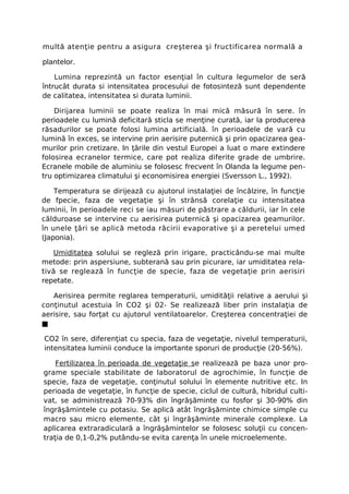 multă atenţie pentru a asigura creşterea şi fructificarea normală a

plantelor.

    Lumina reprezintă un factor esenţial în cultura legumelor de seră
întrucât durata si intensitatea procesului de fotosinteză sunt dependente
de calitatea, intensitatea si durata luminii.

    Dirijarea luminii se poate realiza în mai mică măsură în sere. în
perioadele cu lumină deficitară sticla se menţine curată, iar la producerea
răsadurilor se poate folosi lumina artificială. în perioadele de vară cu
lumină în exces, se intervine prin aerisire puternică şi prin opacizarea gea-
murilor prin cretizare. In ţările din vestul Europei a luat o mare extindere
folosirea ecranelor termice, care pot realiza diferite grade de umbrire.
Ecranele mobile de aluminiu se folosesc frecvent în Olanda la legume pen-
tru optimizarea climatului şi economisirea energiei (Sversson L., 1992).

    Temperatura se dirijează cu ajutorul instalaţiei de încălzire, în funcţie
de fpecie, faza de vegetaţie şi în strânsă corelaţie cu intensitatea
luminii, în perioadele reci se iau măsuri de păstrare a căldurii, iar în cele
călduroase se intervine cu aerisirea puternică şi opacizarea geamurilor.
în unele ţări se aplică metoda răcirii evaporative şi a peretelui umed
(Japonia).

    Umiditatea solului se regleză prin irigare, practicându-se mai multe
metode: prin aspersiune, subterană sau prin picurare, iar umiditatea rela-
tivă se reglează în funcţie de specie, faza de vegetaţie prin aerisiri
repetate.

   Aerisirea permite reglarea temperaturii, umidităţii relative a aerului şi
conţinutul acestuia în CO2 şi 02- Se realizează liber prin instalaţia de
aerisire, sau forţat cu ajutorul ventilatoarelor. Creşterea concentraţiei de
■

CO2 în sere, diferenţiat cu specia, faza de vegetaţie, nivelul temperaturii,
intensitatea luminii conduce la importante sporuri de producţie (20-56%).

    Fertilizarea în perioada de vegetaţie se realizează pe baza unor pro-
grame speciale stabilitate de laboratorul de agrochimie, în funcţie de
specie, faza de vegetaţie, conţinutul solului în elemente nutritive etc. In
perioada de vegetaţie, în funcţie de specie, ciclul de cultură, hibridul culti-
vat, se administrează 70-93% din îngrăşăminte cu fosfor şi 30-90% din
îngrăşămintele cu potasiu. Se aplică atât îngrăşăminte chimice simple cu
macro sau micro elemente, cât şi îngrăşăminte minerale complexe. La
aplicarea extraradiculară a îngrăşămintelor se folosesc soluţii cu concen-
traţia de 0,1-0,2% putându-se evita carenţa în unele microelemente.
 