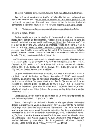 In serele moderne dirijarea climatului se face cu ajutorul calculatorului.

   Pzeyenirea si combaterea bolilor şi dăunătorilo r se realizează cu
deosebită atenţie deoare ce în sere se creează condiţii foare prielnice pen-
tru înmulţirea acestora. Principiul care trebuie să stea la baza acţiunilor de
combatere a bolilor şi dăunătorilor în culturile legumi
                                                      cole din sere constă

    Tj    t"turor masurilor care concurali prevenirea atacurilor Raicu
                                                                 (

Cristina şi colab., 1982).

    Tratamentele cu caracter profilactic, în general urmăresc prevenirea
Răspândiri i bolilor şi dăunătorilor, fnacesţ scop la intrarea în sere se
aşează dezinfectoare cu soluţii de'Nemagon lichid 5%, Dithane M-45 2%
sau sulfat de cupru 2%. Soluţia se împrospătează la fiecare 3-4 zije.
înainte de introducerea în sere, uneltele şi utilajele se dezinfecteazâjTrin
s1ropîre~sau îmbăiere în soluţie de formalină 5%. Instrumentele folosite
pentru diferit£ ljucrări (copilit, cârnit etc.) se dezinfectează cu fosfat
trisodic 3% sau permanganat de potasiu 1%.

  —r3Trpa~depistarea unor surse de infecţie sau la apariţia dăunătorilor se
fac tratamente cu diferi^jfl*^^^y^ifi^?#T-Ridomi] plus 48 - 0,5%,
Captadin 0,2%, Bavistin - 0,1%, Ronilan 50 - 0,05%, Lanate 90 - 0,05%,
Actelic 50 - 0,1%, Filitox 50 - 0,1%, Onevos 50 - 0,1%, Orafon 50 -0,2%,
Trigard 75 - 0,02%, Fernos 50 - 0,05% etc.

    Pe plan mondial combaterea biologică, mai ales a insectelor în sere, a
căpătat o largă răspândire. în Olanda, Heuvelink E., 1990, menţionează
căpentru păianjănul roşu se foloseşte prădătorul Phytoseiullus persimilis,
pentru larva minieră Dacnussa sibirica etc. Tot în Olanda se aplică la fe-
restrele de aerisire plase cu ochiuri de 0,34 x 0,34 mm la castraveţi
pentru a împiedica pătrunderea insectelor, respectiv musculiţa albă,
afidele si tripşii şi de 0,6 x 0,6 mm la tomate pentru Liriomiza bryoniae
(Linden A., 1991).

   Combaterea algelor în sere se poate face cu un nou algicid pe bază de
brom numit Agribroml^LorîgpFe M., 1992).

   Pentru ^rvmhpţprpa np.matnyilor literatura de specialitate aminteşte
despre îngrăşâmintele verzi „nematocide". Seva acestor plante nu conţine
substanţa indispensabilă supravieţuirii nematozilor. Deci este utilă inte-
grarea unor asemenea specii în rotaţia culturilor. Combaterea biologică a
nematozilor cu ajutorul ciupercilor mematofage, care „capturează" nema-
to_7n_într-o adevărată reţea, pătrund în interiorul acestora şi se hrănesc
cu „continutujTMoji. Aceste ciuperci nu sunt utilizate în mod frecvent din
motive tehnice şi financiare. Se intenţionează folosirea ciupercii
ovicide, ..care distmp pnsţp "pmaVl^'7ilr>r fr"Yml I.C., 1985).
 
