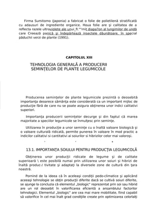 Firma Sumitomo (Japonia) a fabricat o folie de polietilenă stratificată
cu adausuri de ingrediente organice. Houa folie are şi calitatea de a
reflecta razele ultraviolete ale unui_fl.""rnit diapa?on al lungimilor de undă
care Creează panică şi îndepărtează insectele dăunătoare, în special
păduchii verzi de plante (1991).




                                CAPITOLUL XIII

       TEHNOLOGIA GENERALĂ A PRODUCERII
       SEMINŢELOR DE PLANTE LEGUMICOLE




    Producerea seminţelor de plante legumicole prezintă o deosebită
 importanţa deoarece sămânţa este considerată ca un important mijloc de
 producţie fără de care nu se poate asigura obţinerea unor indici calitativi
 superiori.

   Importanţa producerii seminţelor decurge şi din faptul că marea
 majoritate a speciilor legumicole se înmulţesc prin seminţe.

    Utilizarea în producţie a unor seminţe cu o înaltă valoare biologică şi
 o valoare culturală ridicată, permite punerea în valoare în mod practic a
 indicilor calitativi si cantitativi ai soiurilor si hibrizilor celor mai valoroşi.

                 '                     '                        *

    13.1. IMPORTANŢA SOIULUI PENTRU PRODUCŢIA LEGUMICOLĂ
     Obţinerea unor producţii ridicate de legume şi de calitate
superioară  este posibilă numai prin utilizarea unor soiuri şi hibrizi de
înaltă produc-/ tivitate şi adaptaţi la diversele zone de cultură din ţara
noastră.

    Pornind de la ideea că în aceleaşi condiţii pedo-climatice şi aplicând
 aceeaşi tehnologie se obţin producţii diferite dacă se cultivă soiuri diferite,
 se ajunge la concluzia că elementul „biologic" reprezentat prin soi sau hibrid
 are un rol deosebit în valorificarea eficientă a ansamblului factorilor
 tehnologici. Elementul „biologic" are cea mai mare mobilitate, fiind capabil
 să valorifice în cel mai înalt grad condiţiile create prin optimizarea celorlalţi
 