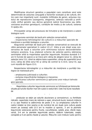 Modificarea structurii genetice a populaţiei care constituie soiul este
determinată de acţiunea conjugată a factorilor evoluţiei şi de cultură, din-
tre care mai importanţi sunt: mutaţiile (infiltraţia de gene), acţiunea mo-
dului de reproducere (autogamia, alogamia), selecţia naturală şi artifi-
cială, driftul genetic sau deriva genetică (adică favorizarea sau defa-
vorizarea anumitor genotipuri), condiţiile de mediu şi de cultură, izolarea
în spaţiu etc.

    Principalele verigi ale procesului de înmulţire şi de menţinere a valorii
biologice sunt:

   - asigurarea seminţei de bază prin selecţie conservativă;
   - respectarea tehnologiilor de cultură si a măsurilor speciale de
menţinere a purităţii biologice a soiurilor.
    Asigurarea seminţei de bază prin selecţie conservativă se execută de
către personalul specializat în cadrul I.C.L.F. Vidra şi are drept scop con-
servarea de bază a soiurilor prin eliminarea tuturor descendentelor
netipice acestora. S-au elaborat scheme de selecţie pentru obţinerea
seminţelor elită la majoritatea speciilor legumicole. Acestea durează 5-7
ani în funcţie de specie şi se trece prin câmp de alegere (anul 1), câmp de
selecţie (anul 11), când se obţine baza superelitei, câmp de superelită (anul
111), câmp de elită (anul IV) şi câmp de control la C.I.O.S. (anul V), aşa
cum rezultă din figura 13.1.

    Respectarea tehnologiilor şi a măsurilor de menţinere a purităţii bio-
logice se realizează prin:

   - amplasarea judicioasă a culturilor;
   - evitarea impurificărilor biologice şi mecanice;
   - purificarea culturilor semincere şi aplicarea unor măsuri tehnolo
gice speciale.

-     Majoritatea culturilor legumicole semincere se înfiinţează pe terenurile
situate pe luncile râurilor mari din sudul si vestul tării. Cele mai bune rezultate
de
-                                *      5     5



-      producţie se obţin pe solurile aluvionare şi cernoziomuri, cu fertilitate
ridicată, capacitate mare de reţinere a apei, structură bună, textură mijlocie
si cu apa freatică la adâncimea de peste 2 m. La amplasarea culturilor în
cadrul rotaţiei se ţine seama şi de numărul de ani după care cultura poate
reveni pe aceeaşi solă (2-3 ani la mazăre şi spanac, 3 ani la plantele
legumicole solanacee pentru fructe, cucurbitacee, salată, praz, sfeclă roşie,
varză, 3-4 ani la plantele legumicole pentru rădăcini tuberizate, ceapă,
conopidă şi 4 ani pentru fasole şi usturoi). Măsurile care trebuie luate pentru
 