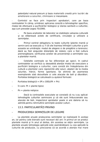 potenţialul natural precum şi baza materială creată prin lucrări de
      ameliorare a soiurilor, chimizare si mecanizare.

-     Controlul se face prin inspectori aprobatori, care pe baza
controalelor în câmp, urmăresc aplicarea corectă a tehnologiilor specifice,
modul de efectuare a purificărilor biologice şi starea sanitară a culturilor,
aşa cum prevede Legea 75/1995.

      -    Pe baza analizelor de laborator se stabileşte valoarea culturală
      şi se eliberează actele de certificare, circulaţie şi utilizare a
      seminţelor.

      -     Primul control obligatoriu la toate culturile (plante mamă şi
      semin-ceri) se execută cu 7-10 zile înaintea înfiinţării culturilor şi prin
      aceasta se urmăreşte: modul de alegere si de pregătire a terenului;
      dacă au fost asigurate distanţele de izolare; care a fost cultura
      premergătoare; verificarea actelor de provenienţă a seminţelor sau
      a plantelor mamă.

      -     Celelalte controale se fac diferenţiat pe specii. In cadrul
      controalelor se verifică cu deosebită atenţie modul de executare a
      purificării biologice a culturilor, care constă din îndepărtarea din
      cultură a plantelor care reprezintă alte soiuri, abateri de la media
      soiurilor, hibrizi, forme spontane. Se elimină de asemenea
      exemplarele slab dezvoltate si cele atacate de boli şi dăunători.
      Puritatea biologică se calculează cu ajutorul formulei:

-     Puritatea biologică = (Pt x 100)/(Pt + Pn)

-     în care: Pt = plante tipice

-     Pn = plante netipice

      -    Dacă la controalele executate se constată că nu s-au aplicat
      tehnologiile culturilor semincere şi că ele sunt îmburuienate sau
      atacate de boli, inspectorul aprobator poate si are datoria să nu
      admită pentru reînmultire seminţele acestor culturi.

-     13.3. PARTICULARITĂŢI PRIVIND

-     PRODUCEREA SEMINŢELOR DE LEGUME

-     La plantele anuale producerea seminţelor se realizează în acelaşi
an, iar pentru cele bienale sunt necesari doi ani: în primul an se produc
plantele mamă şi în anul al doilea, din acestea se obţin seminţele. La
plantele anuale tehnologia aplicată este asemănătoare cu cea aplicată la
culturile de producţie, cu precizarea că se acordă o atenţie mai mare
 