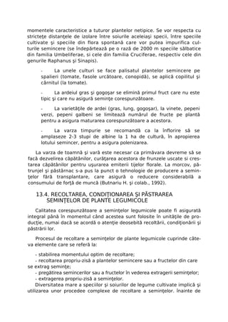momentele caracteristice a tuturor plantelor netipice. Se vor respecta cu
stricteţe distanţele de izolare între soiurile aceleiaşi specii, între speciile
cultivate şi speciile din flora spontană care vor putea impurifica cul-
turile semincere (se îndepărtează pe o rază de 2000 m speciile sălbatice
din familia Umbeliferae, si cele din familia Cruciferae, respectiv cele din
genurile Raphanus şi Sinapis).

      -     La unele culturi se face palisatul plantelor semincere pe
      spalieri (tomate, fasole urcătoare, conopidă), se aplică copilitul şi
      cârnitul (la tomate).

      -      La ardeiul gras şi gogoşar se elimină primul fruct care nu este
      tipic şi care nu asigură seminţe corespunzătoare.

      -     La varietăţile de ardei (gras, lung, gogoşar), la vinete, pepeni
      verzi, pepeni galbeni se limitează numărul de fructe pe plantă
      pentru a asigura maturarea corespunzătoare a acestora.

      -     La varza timpurie se recomandă ca la înflorire să se
      amplaseze 2-3 stupi de albine la 1 ha de cultură, în apropierea
      lotului semincer, pentru a asigura polenizarea.

    La varza de toamnă şi vară este necesar ca primăvara devreme să se
facă dezvelirea căpătânilor, curăţarea acestora de frunzele uscate si cres-
tarea căpătânilor pentru uşurarea emiterii tijelor florale. La morcov, pă-
trunjel şi păstârnac s-a pus la punct o tehnologie de producere a semin-
ţelor fără transplantare, care asigură o reducere considerabilă a
consumului de forţă de muncă (Butnariu H. şi colab., 1992).

   13.4. RECOLTAREA, CONDIŢIONAREA ŞI PĂSTRAREA
       SEMINŢELOR DE PLANTE LEGUMICOLE
    Calitatea corespunzătoare a seminţelor legumicole poate fi asigurată
integral până în momentul când acestea sunt folosite în unităţile de pro-
ducţie, numai dacă se acordă o atenţie deosebită recoltării, condiţionării şi
păstrării lor.

   Procesul de recoltare a seminţelor de plante legumicole cuprinde câte-
va elemente care se referă la:

     - stabilirea momentului optim de recoltare;
     - recoltarea propriu-zisă a plantelor semincere sau a fructelor din care
se extrag seminţe;
     - pregătirea semincerilor sau a fructelor în vederea extragerii seminţelor;
     - extragerea propriu-zisă a seminţelor.
    Diversitatea mare a speciilor şi soiurilor de legume cultivate implică şi
utilizarea unor procedee complexe de recoltare a seminţelor. înainte de
 