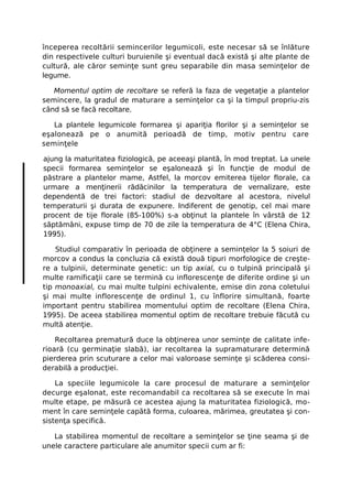începerea recoltării semincerilor legumicoli, este necesar să se înlăture
din respectivele culturi buruienile şi eventual dacă există şi alte plante de
cultură, ale căror seminţe sunt greu separabile din masa seminţelor de
legume.

   Momentul optim de recoltare se referă la faza de vegetaţie a plantelor
semincere, la gradul de maturare a seminţelor ca şi la timpul propriu-zis
când să se facă recoltare.

   La plantele legumicole formarea şi apariţia florilor şi a seminţelor se
eşalonează pe o anumită perioadă de timp, motiv pentru care
seminţele

ajung la maturitatea fiziologică, pe aceeaşi plantă, în mod treptat. La unele
specii formarea seminţelor se eşalonează şi în funcţie de modul de
păstrare a plantelor mame, Astfel, la morcov emiterea tijelor florale, ca
urmare a menţinerii rădăcinilor la temperatura de vernalizare, este
dependentă de trei factori: stadiul de dezvoltare al acestora, nivelul
temperaturii şi durata de expunere. Indiferent de genotip, cel mai mare
procent de tije florale (85-100%) s-a obţinut la plantele în vârstă de 12
săptămâni, expuse timp de 70 de zile la temperatura de 4°C (Elena Chira,
1995).

    Studiul comparativ în perioada de obţinere a seminţelor la 5 soiuri de
morcov a condus la concluzia că există două tipuri morfologice de creşte-
re a tulpinii, determinate genetic: un tip axial, cu o tulpină principală şi
multe ramificaţii care se termină cu inflorescenţe de diferite ordine şi un
tip monoaxial, cu mai multe tulpini echivalente, emise din zona coletului
şi mai multe inflorescenţe de ordinul 1, cu înflorire simultană, foarte
important pentru stabilirea momentului optim de recoltare (Elena Chira,
1995). De aceea stabilirea momentul optim de recoltare trebuie făcută cu
multă atenţie.

    Recoltarea prematură duce la obţinerea unor seminţe de calitate infe-
rioară (cu germinaţie slabă), iar recoltarea la supramaturare determină
pierderea prin scuturare a celor mai valoroase seminţe şi scăderea consi-
derabilă a producţiei.

    La speciile legumicole la care procesul de maturare a seminţelor
decurge eşalonat, este recomandabil ca recoltarea să se execute în mai
multe etape, pe măsură ce acestea ajung la maturitatea fiziologică, mo-
ment în care seminţele capătă forma, culoarea, mărimea, greutatea şi con-
sistenţa specifică.

   La stabilirea momentul de recoltare a seminţelor se ţine seama şi de
unele caractere particulare ale anumitor specii cum ar fi:
 
