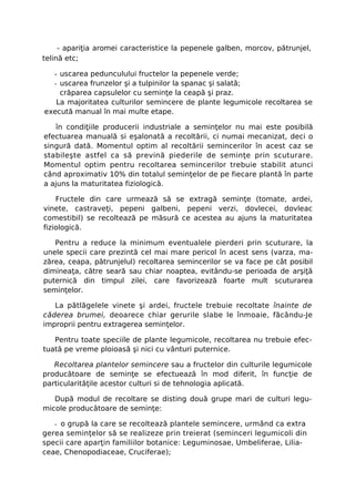 - apariţia aromei caracteristice la pepenele galben, morcov, pătrunjel,
telină etc;

  - uscarea pedunculului fructelor la pepenele verde;
  - uscarea frunzelor şi a tulpinilor la spanac şi salată;
    crăparea capsulelor cu seminţe la ceapă şi praz.
   La majoritatea culturilor semincere de plante legumicole recoltarea se
execută manual în mai multe etape.

   în condiţiile producerii industriale a seminţelor nu mai este posibilă
efectuarea manuală si eşalonată a recoltării, ci numai mecanizat, deci o
singură dată. Momentul optim al recoltării semincerilor în acest caz se
stabileşte astfel ca să prevină piederile de seminţe prin scuturare.
Momentul optim pentru recoltarea semincerilor trebuie stabilit atunci
când aproximativ 10% din totalul seminţelor de pe fiecare plantă în parte
a ajuns la maturitatea fiziologică.

    Fructele din care urmează să se extragă seminţe (tomate, ardei,
vinete, castraveţi, pepeni galbeni, pepeni verzi, dovlecei, dovleac
comestibil) se recoltează pe măsură ce acestea au ajuns la maturitatea
fiziologică.

   Pentru a reduce la minimum eventualele pierderi prin scuturare, la
unele specii care prezintă cel mai mare pericol în acest sens (varza, ma-
zărea, ceapa, pătrunjelul) recoltarea semincerilor se va face pe cât posibil
dimineaţa, către seară sau chiar noaptea, evitându-se perioada de arşiţă
puternică din timpul zilei, care favorizează foarte mult scuturarea
seminţelor.

   La pătlăgelele vinete şi ardei, fructele trebuie recoltate înainte de
căderea brumei, deoarece chiar gerurile slabe le înmoaie, făcându-Je
improprii pentru extragerea seminţelor.

   Pentru toate speciile de plante legumicole, recoltarea nu trebuie efec-
tuată pe vreme ploioasă şi nici cu vânturi puternice.

   Recoltarea plantelor semincere sau a fructelor din culturile legumicole
producătoare de seminţe se efectuează în mod diferit, în funcţie de
particularităţile acestor culturi si de tehnologia aplicată.

   După modul de recoltare se disting două grupe mari de culturi legu-
micole producătoare de seminţe:

   - o grupă la care se recoltează plantele semincere, urmând ca extra
gerea seminţelor să se realizeze prin treierat (seminceri legumicoli din
specii care aparţin familiilor botanice: Leguminosae, Umbeliferae, Lilia-
ceae, Chenopodiaceae, Cruciferae);
 
