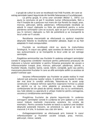- o grupă de culturi la care se recoltează mai întâi fructele, din care se
extrag seminţele (specii legumicole din familiile Solanaceae şi Cucurbitaceae).
      -     La prima grupă, în urma unor cercetări (Nistor 1., 1971) s-a
      ajuns la concluzia că pot fi recoltate numai inflorescenţele, fără a
      mai fi însoţite de o porţiune mai mare din tija florală (la ceapă, praz,
      morcov, pătrunjel, ţelină, păstârnac). Inflorescenţele recoltate se
      adună în coşuri căptuşite cu folie de polietilenă pentru a evita
      pierderea seminţelor care se scutură, apoi se pun în autocamioane
      sau în remorci căptuşite cu folii de polietilenă şi se transportă la
      locul unde vor fi uscate.

      -    Recoltarea mecanizată se efectuează cu ajutorul maşinilor
      obişnuite folosite la recoltarea cerealelor păioase, după ce au fost
      adaptate în mod corespunzător.

      -      Fructele se recoltează când au ajuns la maturitatea
      fiziologică, în coşuri sau găleţi, apoi acestea se descarcă în remorci
      sau autocamioane şi se transportă la locul unde se vor extrage
      seminţele.

-     Pregătirea semincerHor sau fructelor în vederea extragerii seminţelor
constă în asigurarea condiţiilor necesare pentru pefectarea procesului de
maturare a tuturor seminţelor si pentru finisarea proceselor de uscare a
inflorescenţelor (ceapă, praz, morcov, pătrunjel, păstârnac, ţelină), a
fructelor (fasole, mazăre, bame, varză, ridichi, conopidă, gulii) sau pentru
macerarea placentei fructelor în care se află seminţele astfel ca acestea să
poată fi extrase uşor.

      -    Uscarea inflorescenţelor sau fructelor se poate realiza în mod
      natural sub acţiunea razelor solare, în grămezi sau brazde în câmp,
      dar mai bine în condiţii artificiale, folosindu-se în acest scop
      construcţii şi mijloace tehnice specifice (soproane închise cu plasă
      de sârmă ca să nu intre păsările şi prevăzute cu stelaje
      confecţionate tot din plasă de sârmă, dotate sau nu cu ventilatoare,
      sau hale dotate cu aparatură si utilaje moderne pentru extragerea,
      uscarea şi condiţionarea seminţelor).

      -     Pregătirea fructelor de plante legumicole în vederea
      extragerii seminţelor constă în curăţirea lor prin spălare şi în unele
      cazuri trebuie realizată macerarea acestora (la vinete de
      exemplu). Pentru aceasta fructele se toacă cu ajutorul unei tocători
      obişnuite acţionată mecanic, se amestecă cu apă şi se lasă la
      macerat 2-4 zile, în butoaie sau căzi din lemn.

      -     Exttageieajemintelor se efectuează prin treierat în cazul
      inflorescenţelor şi fructelor uscate (ceapă, praz, morcov,
      pătrunjel, mărar, salată,
 