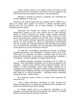 -    fasole, mazăre, bame) şi prin spălare după ce fructele au fost
     supuse procesului de macerare şi de trecere a lor prin pasatrice sau
     numai de trecere prin pasatrice (tomate, castraveţi,pepeni).

     -    Mazărea si fasolea se treieră cu batozele sau combinele de
     cereale adaptate în acest scop.

-     Semincerii de plante legumicole din grupele pentru rădăcini şi a
verzei, de ceapă, praz, spanac se treieră cu batoze speciale pentru
seminţe mai mici tip „Saima", sau în lipsa acestora, cu batozele şi
combinele pentru cereale.

     -      Seminţele din fructele de tomate se extrag cu ajutorul
     pasatricelor (maşini cu site, care elimină sucul şi reţin sămânţa,
     pieliţa si fibrele celulozice din pulpă)# După această separare,
     seminţele se lasă să fermenteze în vase de lemn, timp de 1-2 zile,
     pentru descompunerea stratului de pec-tină care le acoperă. Dacă
     nu se face această operaţie separarea seminţelor de pieliţă este
     dificilă, iar când acestea se usucă, se aglomerează. Fermentarea
     mai are şi scopul de a distruge germenii unor boli foarte periculoase
     care se transmit prin sămânţă, cum sunt bacteria Corynebacterium
     michi-ganense şi virusul mozaicului tutunului.

     -    In multe ţări, la extragerea seminţelor de tomate, se folosesc
     enzimele pectolitice care adăugate în proporţii foarte mici (150-
     1000 ppm) în amestecul de pulpă şi seminţe reduc la 10-12 ore
     procesul de fermentare şi se produce o descompunere completă a
     mucilagiilor, sămânţa căpătând un aspect foarte frumos.

     -      în vederea extragerii seminţelor de tomate, la I.C.L.F. Vidra s-a
     realizat o linie tehnologică complectă, care în afară de pasatrice mai
     cuprinde: - maşină cu flux continuu pentru spălarea fructelor care se
     introduc în fluxul tehnologic atunci când pulpa rezultată de la
     extragerea prin pasatrice urmează a se folosi la prepararea bulionului;
     - dispozitiv pentru spălarea seminţei, care separă sămânţa de pieliţă şi
     fibre după ce s-a făcut fermentaţia; - centrifugă pentru eliminarea
     excesului de apă; - uscător rotativ.

     -   Prin folosirea acestor maşini se reduce mult consumul de
     mână de lucru.

     -     —■^La ardei extragerea seminţelor se face manual prin
     tăierea receptaculului, iar separarea seminţelor de pe receptacul se
     poate face folosind triorul pentru arpagic.

     -    La vinete, pepeni verzi şi la castraveţi, seminţele se pot
     extrage cu ajutorul maşinilor de tip Semlac sau lsalniţa, iar pentru
     separarea lor se folosesc pasatrice obişnuite.
 