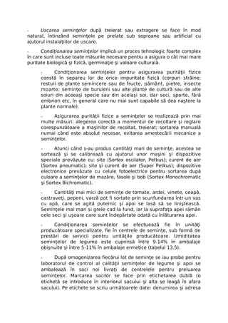 -     Uscarea seminţelor după treierat sau extragere se face în mod
natural, întinzând seminţele pe prelate sub soproane sau artificial cu
ajutorul instalaţiilor de uscare.

-     Condiţionarea seminţelor implică un proces tehnologic foarte complex
în care sunt incluse toate măsurile necesare pentru a asigura o cât mai mare
puritate biologică şi fizică, germinaţie şi valoare culturală.

      -     Condiţionarea seminţelor pentru asigurarea purităţii fizice
      constă în separeu lor de orice impuritate fizică (corpuri străine:
      resturi de plante semincere sau de fructe, pământ, pietre, insecte
      moarte; seminţe de buruieni sau alte plante de cultură sau de alte
      soiuri din aceeaşi specie sau din acelaşi soi, dar seci, sparte, fără
      embrion etc, în general care nu mai sunt capabile să dea naştere la
      plante normale).

      -    Asigurarea purităţii fizice a seminţelor se realizează prin mai
      multe măsuri: alegerea corectă a momentul de recoltare şi reglare
      corespunzătoare a maşinilor de recoltat, treierat; sortarea manuală
      numai când este absolut necesar, evitarea amestecării mecanice a
      seminţelor.

      -     Atunci când s-au produs cantităţi mari de seminţe, acestea se
      sortează şi se calibrează cu ajutorul unor maşini şi dispozitive
      speciale prevăzute cu: site (Sortex oscilator, Petkus); curent de aer
      (Sortex pneumatic); site şi curent de aer (Super Petkus); dispozitive
      electronice prevăzute cu celule fotoelectrice pentru sortarea după
      culoare a seminţelor de mazăre, fasole şi bob (Sortex Monochromatic
      şi Sortex Bichromatic).

      -     Cantităţi mai mici de seminţe de tomate, ardei, vinete, ceapă,
      castraveţi, pepeni, varză pot fi sortate prin scunfundarea într-un vas
      cu apă, care se agită puternic şi apoi se lasă să se liniştească.
      Seminţele mai mari si grele cad la fund, iar la suprafaţa apei rămân
      cele seci şi uşoare care sunt îndepărtate odată cu înlăturarea apei.

      -     Condiţionarea seminţelor se efectuează fie în unităţi
      producătoare specializate, fie în centrele de seminţe, sub formă de
      prestări de servicii pentru unităţile producătoare. Umiditatea
      seminţelor de legume este cuprinsă între 9-14% în ambalaje
      obişnuite şi între 5-11% în ambalaje ermetice (tabelul 13.5).

      -     După omogenizarea fiecărui lot de seminţe se iau probe pentru
      laboratorul de control al calităţii seminţelor de legume şi apoi se
      ambalează în saci noi livraţi de centrelele pentru preluarea
      seminţelor. Marcarea sacilor se face prin etichetarea dublă (o
      etichetă se introduce în interiorul sacului şi alta se leagă în afara
      sacului). Pe etichete se scriu următoarele date: denumirea şi adresa
 