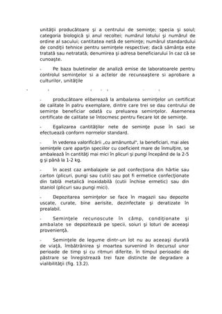 unităţii producătoare şi a centrului de seminţe; specia şi soiul;
    categoria biologică şi anul recoltei; numărul lotului şi numărul de
    ordine al sacului; cantitatea netă de seminţe; numărul standardului
    de condiţii tehnice pentru seminţele respective; dacă sămânţa este
    tratată sau netratată; denumirea şi adresa beneficiarului în caz că se
    cunoaşte.

    -     Pe baza buletinelor de analiză emise de laboratoarele pentru
    controlul seminţelor si a actelor de recunoaştere si aprobare a
    culturilor, unităţile
-       5                   5    ?   5               x
                                                           '   1




    -      producătoare eliberează la ambalarea seminţelor un certificat
    de calitate în patru exemplare, dintre care trei se dau centrului de
    seminţe beneficiar odată cu preluarea seminţelor. Asemenea
    certificate de calitate se întocmesc pentru fiecare lot de seminţe.

    -     Egalizarea cantităţilor nete de seminţe puse în saci se
    efectuează conform normelor standard.

    -      în vederea valorificării „cu amănuntul", la beneficiari, mai ales
    seminţele care aparţin speciilor cu coeficient mare de înmulţire, se
    ambalează în cantităţi mai mici în plicuri şi pungi începând de la 2-5
    g şi până la 1-2 kg.

    -     în acest caz ambalajele se pot confecţiona din hârtie sau
    carton (plicuri, pungi sau cutii) sau pot fi ermetice confecţionate
    din tablă metalică inoxidabilă (cutii închise ermetic) sau din
    staniol (plicuri sau pungi mici).

    -     Depozitarea seminţelor se face în magazii sau depozite
    uscate, curate, bine aerisite, dezinfectate şi deratizate în
    prealabil.

    -    Seminţele recunoscute în câmp, condiţionate şi
    ambalate se depozitează pe specii, soiuri şi loturi de aceeaşi
    provenienţă.

    -      Seminţele de legume dintr-un lot nu au aceeaşi durată
    de viaţă, îmbătrânirea şi moartea survenind în decursul unor
    perioade de timp şi cu ritmuri diferite. în timpul perioadei de
    păstrare se înregistrează trei faze distincte de degradare a
    vialibilităţii (fig. 13.2).
 
