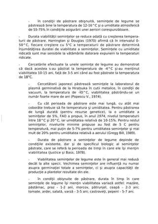 -    în condiţii de păstrare obişnuită, seminţele de legume se
      păstrează bine la temperatura de 12-16^C şi o umiditate atmosferică
      de 55-75% în condiţiile asigurării unei aerisiri corespunzătoare.

-      Durata viabilităţii seminţelor se reduce odată cu creşterea tempera-
turii de păstrare. Harrington şi Douglas (1970) afirmă că în intervalul 0-
50^C, fiecare creştere cu 5"C a temperaturii de păstrare determină
înjumătăţirea duratei de viabilitate a seminţelor. Seminţele cu umiditate
ridicată sunt mai sensibile la vătămările datorare expunerii la temperaturi
ridicate.

-      Cercetările efectuate la unele seminţe de legume au demonstrat
că dacă acestea s-au păstrat la temperatura de -4^C şi-au menţinut
viabilitatea 10-15 ani, faţă de 3-5 ani când au fost păstrate la temperatura
de 18°C.

      -    Cercetătorii japonezi păstrează seminţele la laboratorul de
      plasmă germinativă de la Hiratsuka în cutii metalice, în condiţii de
      vacuum, la temperatura de -ÎO^C, viabilitatea păstrându-se un
      număr foarte mare de ani (Popescu V., 1974).

      -     Cu cât perioada de păstrare este mai lungă, cu atât mai
      coborâte trebuie să fie temperatura şi umiditatea. Pentru păstrarea
      de lungă durată (pentru resurse genetice), la o umiditate a
      seminţelor de 5%, FAO a propus, în anul 1974, nivelul temperaturii
      între 18^C şi 20^C, iar umiditatea relativă de 10-15%. Pentru restul
      seminţelor, nivelurile minime propuse au fost de 5 C pentru
      temperatură, mai puţin de 5-7% pentru umiditatea seminţelor şi mai
      mult de 20% pentru umiditatea relativă a aerului (Gregg Bill, 1989).

      -     Durata de păstrare a seminţelor de legume depinde de
      condiţiile existente, dar şi de specificul biologic al seminţelor
      păstrate, care se referă la perioada de timp în care ele îşi menţin
      viabilitatea (Justice şi Bass, 1978).

      -    Viabilitatea seminţelor de legume este în general mai redusă
      decât la alte specii. Vechimea seminţelor are influenţă nu numai
      asupra germinaţiei totale a seminţelor, ci şi asupra capacităţii de
      producţie a plantelor rezultate din ele.

      -    în condiţii obişnuite de păstrare, durata în timp în care
      seminţele de legume îşi menţin viabilitatea variază astfel: mazăre,
      păstârnac, praz - 1-2 ani, morcov, pătrunjel, ceapă - 2-3 ani;
      tomate, ardei, salată, varză - 3-5 ani; castraveţi, pepeni - 5-7 ani.
 