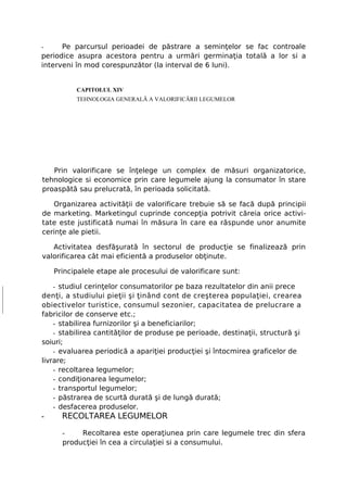 -     Pe parcursul perioadei de păstrare a seminţelor se fac controale
periodice asupra acestora pentru a urmări germinaţia totală a lor si a
interveni în mod corespunzător (la interval de 6 luni).


          CAPITOLUL XIV
          TEHNOLOGIA GENERALĂ A VALORIFICĂRII LEGUMELOR




   Prin valorificare se înţelege un complex de măsuri organizatorice,
tehnologice si economice prin care legumele ajung la consumator în stare
proaspătă sau prelucrată, în perioada solicitată.

   Organizarea activităţii de valorificare trebuie să se facă după principii
de marketing. Marketingul cuprinde concepţia potrivit căreia orice activi-
tate este justificată numai în măsura în care ea răspunde unor anumite
cerinţe ale pietii.

   Activitatea desfăşurată în sectorul de producţie se finalizează prin
valorificarea cât mai eficientă a produselor obţinute.

    Principalele etape ale procesului de valorificare sunt:

    - studiul cerinţelor consumatorilor pe baza rezultatelor din anii prece
denţi, a studiului pieţii şi ţinând cont de creşterea populaţiei, crearea
obiectivelor turistice, consumul sezonier, capacitatea de prelucrare a
fabricilor de conserve etc.;
    - stabilirea furnizorilor şi a beneficiarilor;
    - stabilirea cantităţilor de produse pe perioade, destinaţii, structură şi
soiuri;
    - evaluarea periodică a apariţiei producţiei şi întocmirea graficelor de
livrare;
    - recoltarea legumelor;
    - condiţionarea legumelor;
    - transportul legumelor;
    - păstrarea de scurtă durată şi de lungă durată;
    - desfacerea produselor.
-     RECOLTAREA LEGUMELOR

      -    Recoltarea este operaţiunea prin care legumele trec din sfera
      producţiei în cea a circulaţiei si a consumului.
 