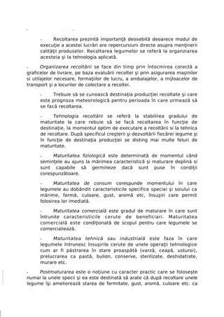 -              >   >   ■ >




      -     Recoltarea prezintă importanţă deosebită deoarece modul de
      execuţie a acestei lucrări are repercursiuni directe asupra menţinerii
      calităţii produselor. Recoltarea legumelor se referă la organziarea
      acesteia şi la tehnologia aplicată.

-      Organizarea recoltării se face din timp prin întocmirea corectă a
graficelor de livrare, pe baza evaluării recoltei şi prin asigurarea maşinilor
si utilajelor necesare, formaţiilor de lucru, a ambalajelor, a mijloacelor de
transport şi a locurilor de colectare a recoltei.

      -     Trebuie să se cunoască destinaţia producţiei recoltate şi care
      este prognoza meteorologică pentru perioada în care urmează să
      se facă recoltarea.

      -     Tehnologia recoltării se referă la stabilirea gradului de
      maturitate la care rebuie să se facă recoltarea în funcţie de
      destinaţie, la momentul optim de executare a recoltării si la tehnica
      de recoltare. După specificul creşterii şi dezvoltării fiecărei legume şi
      în funcţie de destinaţia producţiei se disting mai multe feluri de
      maturitate.

      -    Maturitatea fiziologică este determinată de momentul când
      seminţele au ajuns la mărimea caracteristică şi maturare deplină si
      sunt capabile să germineze dacă sunt puse în condiţii
      corespunzătoare.

      -      Maturitatea de consum corespunde momentului în care
      legumele au dobândit caracteristicile specifice speciei şi soiului ca
      mărime, formă, culoare, gust, aromă etc, însuşiri care permit
      folosirea lor imediată.

      -     Maturitatea comercială este gradul de maturare în care sunt
      întrunite caracteristicile cerute de beneficiari. Maturitatea
      comercială este condiţionată de scopul pentru care legumele se
      comercialiează.

      -    Maturitatea tehnică sau industrială este faza în care
      legumele întrunesc însuşirile cerute de unele operaţii tehnologice
      cum ar fi păstrarea în stare proaspătă (varză, ceapă, usturoi),
      prelucrarea ca pastă, bulion, conserve, sterilizate, deshidatrate,
      murare etc.

-    Postmaturarea este o noţiune cu caracter practic care se foloseşte
numai la unele specii şi ea este destinată să arate că după recoltare unele
legume îşi ameliorează starea de fermitate, gust, aromă, culoare etc. ca
 