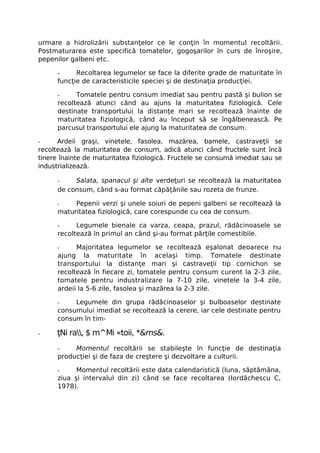 urmare a hidrolizării substanţelor ce le conţin în momentul recoltării.
Postmaturarea este specifică tomatelor, gogoşarilor în curs de înroşire,
pepenilor galbeni etc.

      -     Recoltarea legumelor se face la diferite grade de maturitate în
      funcţie de caracteristicile speciei şi de destinaţia producţiei.

      -     Tomatele pentru consum imediat sau pentru pastă şi bulion se
      recoltează atunci când au ajuns la maturitatea fiziologică. Cele
      destinate transportului la distanţe mari se recoltează înainte de
      maturitatea fiziologică, când au început să se îngălbenească. Pe
      parcusul transportului ele ajung la maturitatea de consum.

-     Ardeii graşi, vinetele, fasolea, mazărea, bamele, castraveţii se
recoltează la maturitatea de consum, adică atunci când fructele sunt încă
tinere înainte de maturitatea fiziologică. Fructele se consumă imediat sau se
industrializează.

      -    Salata, spanacul şi alte verdeţuri se recoltează la maturitatea
      de consum, când s-au format căpăţânile sau rozeta de frunze.

      -    Pepenii verzi şi unele soiuri de pepeni galbeni se recoltează la
      maturitatea fiziologică, care corespunde cu cea de consum.

      -     Legumele bienale ca varza, ceapa, prazul, rădăcinoasele se
      recoltează în primul an când şi-au format părţile comestibile.

      -     Majoritatea legumelor se recoltează eşalonat deoarece nu
      ajung la maturitate în acelaşi timp. Tomatele destinate
      transportului la distanţe mari şi castraveţii tip cornichon se
      recoltează în fiecare zi, tomatele pentru consum curent la 2-3 zile,
      tomatele pentru industralizare la 7-10 zile, vinetele la 3-4 zile,
      ardeii la 5-6 zile, fasolea şi mazărea la 2-3 zile.

      -    Legumele din grupa rădăcinoaselor şi bulboaselor destinate
      consumului imediat se recoltează la cerere, iar cele destinate pentru
      consum în tim-

-     ţNi ra, $ m^Mi «toii, *&ms&.
      -    Momentul recoltării se stabileşte în funcţie de destinaţia
      producţiei şi de faza de creştere şi dezvoltare a culturii.

      -     Momentul recoltării este data calendaristică (luna, săptămâna,
      ziua şi intervalul din zi) când se face recoltarea (Iordăchescu C,
      1978).
 