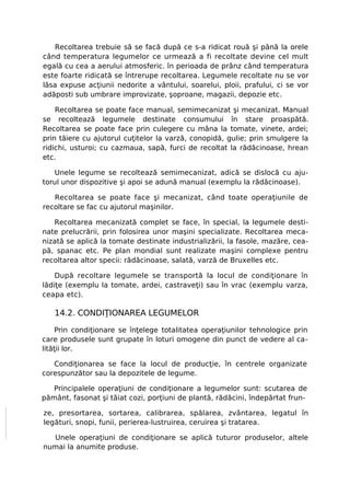 Recoltarea trebuie să se facă după ce s-a ridicat rouă şi până la orele
când temperatura legumelor ce urmează a fi recoltate devine cel mult
egală cu cea a aerului atmosferic. în perioada de prânz când temperatura
este foarte ridicată se întrerupe recoltarea. Legumele recoltate nu se vor
lăsa expuse acţiunii nedorite a vântului, soarelui, ploii, prafului, ci se vor
adăposti sub umbrare improvizate, şoproane, magazii, depozie etc.

    Recoltarea se poate face manual, semimecanizat şi mecanizat. Manual
se recoltează legumele destinate consumului în stare proaspătă.
Recoltarea se poate face prin culegere cu mâna la tomate, vinete, ardei;
prin tăiere cu ajutorul cuţitelor la varză, conopidă, gulie; prin smulgere la
ridichi, usturoi; cu cazmaua, sapă, furci de recoltat la rădăcinoase, hrean
etc.

   Unele legume se recoltează semimecanizat, adică se dislocă cu aju-
torul unor dispozitive şi apoi se adună manual (exemplu la rădăcinoase).

   Recoltarea se poate face şi mecanizat, când toate operaţiunile de
recoltare se fac cu ajutorul maşinilor.

   Recoltarea mecanizată complet se face, în special, la legumele desti-
nate prelucrării, prin folosirea unor maşini specializate. Recoltarea meca-
nizată se aplică la tomate destinate industrializării, la fasole, mazăre, cea-
pă, spanac etc. Pe plan mondial sunt realizate maşini complexe pentru
recoltarea altor specii: rădăcinoase, salată, varză de Bruxelles etc.

    După recoltare legumele se transportă la locul de condiţionare în
lădiţe (exemplu la tomate, ardei, castraveţi) sau în vrac (exemplu varza,
ceapa etc).

   14.2. CONDIŢIONAREA LEGUMELOR

     Prin condiţionare se înţelege totalitatea operaţiunilor tehnologice prin
care produsele sunt grupate în loturi omogene din punct de vedere al ca-
lităţii lor.

   Condiţionarea se face la locul de producţie, în centrele organizate
corespunzător sau la depozitele de legume.

   Principalele operaţiuni de condiţionare a legumelor sunt: scutarea de
pământ, fasonat şi tăiat cozi, porţiuni de plantă, rădăcini, îndepărtat frun-

ze, presortarea, sortarea, calibrarea, spălarea, zvântarea, legatul în
legături, snopi, funii, perierea-lustruirea, ceruirea şi tratarea.

  Unele operaţiuni de condiţionare se aplică tuturor produselor, altele
numai la anumite produse.
 