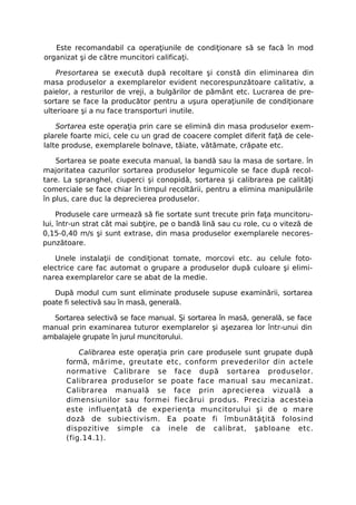 Este recomandabil ca operaţiunile de condiţionare să se facă în mod
organizat şi de către muncitori calificaţi.

    Presortarea se execută după recoltare şi constă din eliminarea din
masa produselor a exemplarelor evident necorespunzătoare calitativ, a
paielor, a resturilor de vreji, a bulgărilor de pământ etc. Lucrarea de pre-
sortare se face la producător pentru a uşura operaţiunile de condiţionare
ulterioare şi a nu face transporturi inutile.

    Sortarea este operaţia prin care se elimină din masa produselor exem-
plarele foarte mici, cele cu un grad de coacere complet diferit faţă de cele-
lalte produse, exemplarele bolnave, tăiate, vătămate, crăpate etc.

    Sortarea se poate executa manual, la bandă sau la masa de sortare. în
majoritatea cazurilor sortarea produselor legumicole se face după recol-
tare. La spranghel, ciuperci şi conopidă, sortarea şi calibrarea pe calităţi
comerciale se face chiar în timpul recoltării, pentru a elimina manipulările
în plus, care duc la deprecierea produselor.

     Produsele care urmează să fie sortate sunt trecute prin faţa muncitoru-
lui, într-un strat cât mai subţire, pe o bandă lină sau cu role, cu o viteză de
0,15-0,40 m/s şi sunt extrase, din masa produselor exemplarele necores-
punzătoare.

   Unele instalaţii de condiţionat tomate, morcovi etc. au celule foto-
electrice care fac automat o grupare a produselor după culoare şi elimi-
narea exemplarelor care se abat de la medie.

   După modul cum sunt eliminate produsele supuse examinării, sortarea
poate fi selectivă sau în masă, generală.

  Sortarea selectivă se face manual. Şi sortarea în masă, generală, se face
manual prin examinarea tuturor exemplarelor şi aşezarea lor într-unui din
ambalajele grupate în jurul muncitorului.

          Calibrarea este operaţia prin care produsele sunt grupate după
      formă, mărime, greutate etc, conform prevederilor din actele
      normative Calibrare se face după sortarea produselor.
      Calibrarea produselor se poate face manual sau mecanizat.
      Calibrarea manuală se face prin aprecierea vizuală a
      dimensiunilor sau formei fiecărui produs. Precizia acesteia
      este influenţată de experienţa muncitorului şi de o mare
      doză de subiectivism. Ea poate fi îmbunătăţită folosind
      dispozitive simple ca inele de calibrat, şabloane etc.
      (fig.14.1).
 