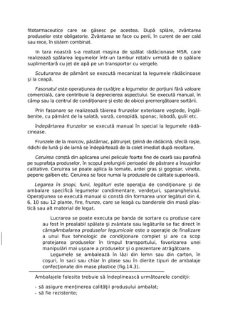 fitotarmaceutice care se găsesc pe acestea. După splăre, zvântarea
produselor este obligatorie. Zvântarea se face cu perii, în curent de aer cald
sau rece, în sistem combinat.

   In tara noastră s-a realizat maşina de spălat rădâcionase MSR, care
realizează spălarea legumelor într-un tambur rotativ urmată de o spălare
suplimentară cu jet de apă pe un transportor cu vergele.

    Scuturarea de pământ se execută mecanizat la legumele rădăcinoase
şi la ceapă.

   Fasonatul este operaţiunea de curăţire a legumelor de porţiuni fără valoare
comercială, care contribuie la deprecierea aspectului. Se execută manual, în
câmp sau la centrul de condiţionare şi este de obicei premergătoare sortării.

   Prin fasonare se realizează tăierea frunzelor exterioare veştede, îngăl-
benite, cu pământ de la salată, varză, conopidă, spanac, lobodă, gulii etc.

   îndepărtarea frunzelor se execută manual în special la legumele rădă-
cinoase.

    Frunzele de la morcov, păstârnac, pătrunjel, ţelină de rădăcină, sfeclă roşie,
ridichi de lună şi de iarnă se îndepărtează de la colet imediat după recoltare.

    Ceruirea constă din aplicarea unei pelicule foarte fine de ceară sau parafină
pe suprafaţa produselor, în scopul prelungirii perioadei de păstrare a însuşirilor
calitative. Ceruirea se poate aplica la tomate, ardei gras şi gogosar, vinete,
pepene galben etc. Ceruirea se face numai la produsele de calitate superioară.

    Legarea în snopi, funii, legături este operaţia de condiţionare şi de
ambalare specifică legumelor condimentare, verdeţuri, sparanghelului.
Operaţiunea se execută manual si constă din formarea unor legături din 4,
6, 10 sau 12 plante, fire, frunze, care se leagă cu banderole din masă plas-
tică sau alt material de legat.

          Lucrarea se poate executa pe banda de sortare cu produse care
       au fost în prealabil spălate şi zvântate sau legăturile se fac direct în
       câmpAmbalarea produselor legumicole este o operaţie de finalizare
       a unui flux tehnologic de condiţionare complet şi are ca scop
       protejarea produselor în timpul transportului, favorizarea unei
       manipulări mai uşoare a produselor şi o prezentare atrăgătoare.
          Legumele se ambalează în lăzi din lemn sau din carton, în
       coşuri, în saci sau chiar în plase sau în dierite tipuri de ambalaje
       confecţionate din mase plastice (fig.14.3).

   Ambalajele folosite trebuie să îndeplinească următoarele condiţii:

   - să asigure menţinerea calităţii produsului ambalat;
   - să fie rezistente;
 
