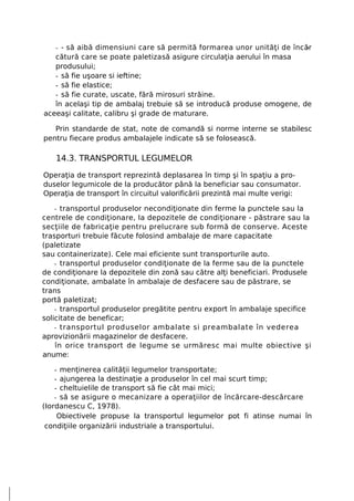 - - să aibă dimensiuni care să permită formarea unor unităţi de încăr
                                                                       -
   cătură care se poate paletiza să asigure circulaţia aerului în masa
   produsului;
   - să fie uşoare si ieftine;
   - să fie elastice;
   - să fie curate, uscate, fără mirosuri străine.
   în acelaşi tip de ambalaj trebuie să se introducă produse omogene, de
aceeaşi calitate, calibru şi grade de maturare.

   Prin standarde de stat, note de comandă si norme interne se stabilesc
pentru fiecare produs ambalajele indicate să se folosească.

   14.3. TRANSPORTUL LEGUMELOR
Operaţia de transport reprezintă deplasarea în timp şi în spaţiu a pro-
duselor legumicole de la producător până la beneficiar sau consumator.
Operaţia de transport în circuitul valorificării prezintă mai multe verigi:

   - transportul produselor necondiţionate din ferme la punctele sau la
centrele de condiţionare, la depozitele de condiţionare - păstrare sau la
secţiile de fabricaţie pentru prelucrare sub formă de conserve. Aceste
trasporturi trebuie făcute folosind ambalaje de mare capacitate
(paletizate
sau containerizate). Cele mai eficiente sunt transporturile auto.
    - transportul produselor condiţionate de la ferme sau de la punctele
de condiţionare la depozitele din zonă sau către alţi beneficiari. Produsele
condiţionate, ambalate în ambalaje de desfacere sau de păstrare, se
trans
portă paletizat;
    - transportul produselor pregătite pentru export în ambalaje specifice
solicitate de beneficar;
    - transportul produselor ambalate si preambalate în vederea
aprovizionării magazinelor de desfacere.
    în orice transport de legume se urmăresc mai multe obiective şi
anume:

    - menţinerea calităţii legumelor transportate;
    - ajungerea la destinaţie a produselor în cel mai scurt timp;
    - cheltuielile de transport să fie cât mai mici;
    - să se asigure o mecanizare a operaţiilor de încărcare-descărcare
(Iordanescu C, 1978).
     Obiectivele propuse la transportul legumelor pot fi atinse numai în
 condiţiile organizării industriale a transportului.
 