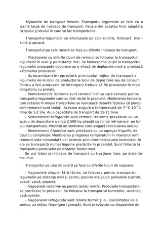 Mijloacele de transport folosite. Transportul legumelor se face cu o
gamă largă de mijloace de transport, fiecare din acestea fiind adaptate
scopului şi locului în care se fac transporturile.

   Transportul legumelor se efectuează pe cale rutieră, feroviară, mari-
timă si aeriană.

   Transportul pe cale rutieră se face cu diferite mijloace de transport.

   - Tractoarele cu diferite tipuri de remorci se folosesc la transportul
legumelor în vrac şi pe distanţe mici. Se folosesc mai puţin la transportul
legumelor proaspete deoarece au o viteză de deplasare mică şi provoacă
vătămarea produselor.
    - Autocamioanele reprezintă principalul mijloc de transport a
legumelor de la locul de producţie la locul de depozitare sau de consum.
Pentru a feri produsele de intemperii trebuie să fie prevăzute în mod
obligatoriu cu prelate.
    - Semiremorcile izoterme sunt remorci închise care servesc pentru
transportul legumelor care au fost răcite în prealabil. Menţinerea tempera
turii scăzute în timpul transprtului se realizează datorită faptului că pereţii
semiremorcii sunt izolaţi. Acestea asigură o temperatură de 7^C-10^C
timp de 1-2 zile. Au o capacitate de transport de 15-25 tone.
    - Semiremorci refrigerate sunt remorci izoterme prevăzute cu un
spaţiu de depozitare a circa 2.500 kg gheaţă cu rol de refrigerare pe tim
pul transportului. Prezintă un ventilator care asigură recircularea aerului.
    - Semiremorci frigorifice sunt prevăzute cu un agregat frigorific de
tipul cu compresor. Menţinerea şi reglarea temperaturii în interiorul semi
remorcii este comandată din exterior prin intermediul unui termostat. în
ele se transportă numai legume prerăcite în prealabil. Sunt folosite la
transportul produselor pe distanţe foarte mari.
    Se pot folosi şi mijloace de transport cu tracţiune hipo, pe distante
mai mici.

   Transportul pe cale feroviară se face cu diferite tipuri de vagoane:

   - Vagoanele simple, fără răcire, se folsoesc pentru transportul
legumelor pe distanţe mici şi pentru speciile mai puţin perisabile (cartofi,
ceapă, varză, pepeni).
   - Vagoanele izoterme au pereţii izolaţi termic. Produsele transportate
se prerăcesc în prealabil. Se folosesc la transportul tomatelor, ardeilor,
castraveţilor.
   - Vagoanelor refrigerate sunt izolate termic şi au posibilitatea de a
prelua un mijloc frigorigen (gheaţă). Sunt prevăzute cu dispozitive de
 