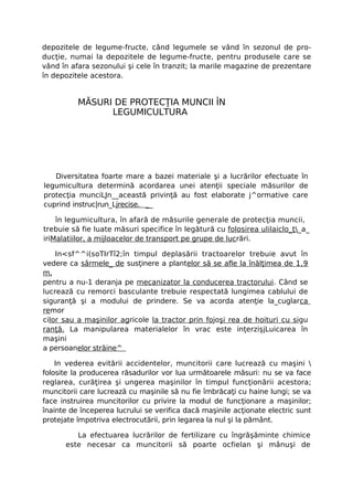 depozitele de legume-fructe, când legumele se vând în sezonul de pro-
ducţie, numai la depozitele de legume-fructe, pentru produsele care se
vând în afara sezonului şi cele în tranzit; la marile magazine de prezentare
în depozitele acestora.


          MĂSURI DE PROTECŢIA MUNCII ÎN
                LEGUMICULTURA




   Diversitatea foarte mare a bazei materiale şi a lucrărilor efectuate în
legumicultura determină acordarea unei atenţii speciale măsurilor de
protecţia munciLJn__această privinţă au fost elaborate j^ormative care
cuprind instruc|run_Ljrecise. __

    în legumicultura, în afară de măsurile generale de protecţia muncii,
trebuie să fie luate măsuri specifice în legătură cu folosirea ulilaiclo_ţ_a_
iriMalatiilor, a mijloacelor de transport pe grupe de lucrări.

    In<sf^^i(soTIrTî2;în timpul deplasării tractoarelor trebuie avut în
vedere ca sârmele_ de susţinere a plantelor să se afle la înălţimea de 1,9
m,
pentru a nu-1 deranja pe mecanizator la conducerea tractorului. Când se
lucrează cu remorci basculante trebuie respectată lungimea cablului de
siguranţă şi a modului de prindere. Se va acorda atenţie la_cuglarca
remor
cilor sau a maşinilor agricole la tractor prin fojoşi rea de hoituri cu sigu
ranţă. La manipularea materialelor în vrac este inţerzişjLuicarea în
maşini
a persoanelor străine^

    In vederea evitării accidentelor, muncitorii care lucrează cu maşini 
folosite la producerea răsadurilor vor lua următoarele măsuri: nu se va face
reglarea, curăţirea şi ungerea maşinilor în timpul funcţionării acestora;
muncitorii care lucrează cu maşinile să nu fie îmbrăcaţi cu haine lungi; se va
face instruirea muncitorilor cu privire la modul de funcţionare a maşinilor;
înainte de începerea lucrului se verifica dacă maşinile acţionate electric sunt
protejate împotriva electrocutării, prin legarea la nul şi la pământ.

         La efectuarea lucrărilor de fertilizare cu îngrăşăminte chimice
      este necesar ca muncitorii să poarte ocfielan şi mânuşi de
 