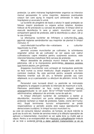 protecţie. La admi nistrarea îngrăşămintelor organice se interzice
     mersul persoanelor în urma maşinilor, deoarece eventualele
     corpuri tari care ajung în maşină sunt antrenate în toba de
     împrăştiere şi aruncate în urmă.
         La lucrările de pregătire de bază a solului în spaţii protejate se
     folosec maşini prevăzute cu organe active rotative. Acestea
     trebuie să fie prevăzute cu carcase de protecţie. în timpul când se
     execută dezinfecţia în sere şi solarii, muncitorii vor purta
     echipament special de protecţie, atât la dezinfecţia cu aburi, cât şi
     la cea chimică.
         La efectuarea lucrărilor de înfiinţare a culturilor,Qiu este
     permisă reglarea semănătorilor sau maşinilor de plantat în timpul
     mersului. în
         cazul efectuării lucralTIor~tte~«vkieiiaere        a       culturilor
     legumicole nu e"ste
         permisă urcarea muncitorilor pe cultivator; la schimbarea
     organelor active de pe cultivator se vor aşeza sub cadrul
     cultivatorului capre metalice pentru susţinerea acestuia; este
     interzisă folosirea motofrezei fără carcasa de protecţie.
         Măsuri deosebite de protecţia muncii trebuie luate atât la
     păstrarea, cât si la manipularea pesticidelor, deoarece acestea
     suni toxice pejvţru_om jjjinimale.
         Angajarea muncitorilor care urmează să manipuleze pesticide
     se face numai cu avizul medicului. După angajare se va face
     controlul medical. Nu este permisă pentru această activitate
     folosirea tinerilor sub 18 ani, a femeilor gravide sau care
     alăptează, ca şi a persoanelor cu afecţiuni de plămâni, inimă, ficat
     etc.
         Personalul care lucrează direct cu pesticide se instruieşte
     obligatoriu la angajare si periodic la intervale de maximum o lună.
     Păstrarea pesticidelor se face numai în magazii special
     amenajatesiţuate la cel puţin 50-ro^rrTTală^krxtaTli'nie^socîal-
     admîmstrative, adăposturi de animale, surse de apă etc.
         în timpul efectuării lucrărilor de combatere a bolilor şi
     dăunătorilor, muncitorii vor purta obligatoriu echipament de
     protecţie (ochelari şi măşti de protecţie, halate, cisme de vc*ucfuc
     etc). După       terminarea     lucrului  echipamentul se predă
     responsabilului şi periodic acesta este supus operaţiunilor de
     denocivizare (curăţire). în timpul lucrului muncitorii nu
au voie să consume băuturi alcoolice, să fumeze, să ducă mâinile la
gură sau la ochi etc. înainte de servirea mesei şi la sfârşitul operaţiilor de
aplicare a tratamentelor, muncitorii se vor spăla bine cu multă apă şi
săpun. Pentru a se evvtajwicol4j4--de-»iloxicare a caflggfflatorilpr trebuie
să se tină o evidenţă_şţrictă a datei aplicării tratamentelor şi să se
 
