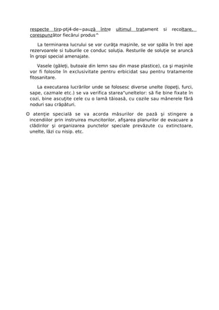 respecte tirp-ptj4-de~pauză între      ultimul   tratament   si   recoltare,
 corespunzător fiecărui produs^

     La terminarea lucrului se vor curăţa maşinile, se vor spăla în trei ape
 rezervoarele si tuburile ce conduc soluţia. Resturile de soluţie se aruncă
 în gropi special amenajate.

     Vasele (găleţi, butoaie din lemn sau din mase plastice), ca şi maşinile
 vor fi folosite în exclusivitate pentru erbicidat sau pentru tratamente
 fitosanitare.

    La executarea lucrărilor unde se folosesc diverse unelte (lopeţi, furci,
 sape, cazmale etc.) se va verifica starea"uneltelor: să fie bine fixate în
 cozi, bine ascuţite cele cu o lamă tăioasă, cu cozile sau mânerele fără
 noduri sau crăpături.

O atenţie specială se va acorda măsurilor de pază şi stingere a
 incendiilor prin instruirea muncitorilor, afişarea planurilor de evacuare a
 clădirilor şi organizarea punctelor speciale prevăzute cu extinctoare,
 unelte, lăzi cu nisip. etc.
 