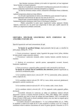 Apa întreţine tensiunea celulară şi de multe ori reprezintă ,cel rnai important
  factor limitativ al creşterii plantelor.
           Apa din sol şi plantă are un rol deosebit în desfăşurarea proceselor de oxidare şi
intră în compoziţia numeroaselor substanţe anorganice şi organice.
           În afară de formarea soluţiei solului, transportul substanţelor brute şi elaborate,
      apa
 reglează temperatura plantei pe timp călduros.
           S-a dovedit experimental că sinteza este inhibată în cazul saturaţiei în apă sau
 redusă substanţial când deficitul de apă este mai mare de 20-25 %.
           Datorită apei, ţesuturile plantelor îşi păstrează turgescenţa, care este condiţia
 fundamentală pentru menţinerea stării fizice si fiziologice a plantelor.
               Părţile comestibile la unele specii legumicole (salata, spanacul, loboda,
 mărarul, castraveţii etc.) îşi pierd uşor turgescenţa în lipsa apei, capătă aspectul de
 ofilire şi se depreciază calităţile comerciale.




GRUPAREA SPECIILOR LEGUMICOLE                           DUPĂ       CERINŢELE         DE
ANSAMBLU FAŢĂ DE APĂ


Speciile legumicole sunt mari consumatoare de apă.

         În funcţie de specificul biologic, după pretenţiile faţă de apă, se clasifică în
patru grupe, (Bălaşa M., 1973):

    1. Foarte pretenţioase: spanacul, salata, legumele din grupa verzei, ţelina, ridichea
de lună, prazul, ceapa, usturoiul, mărarul.
    2. Pretenţioase: castraveţii, tomatele, ardeii, vinetele, bamele, cartoful, fasolea şi
mazărea.

    3. Moderat de pretenţioase: speciile perene, sparanghelul, reventul, hreanul,
leuşteanul, anghinarea.

    4. Puţin pretenţioase: pepenele galben, pepenele verde, dovlecelul şi dovleacul.
    În funcţie de cerinţele faţă de umiditatea din atmosferă, plantele legumicole se
    clasifică în următoarele grupe:

    1) Cer umiditate relativă foarte ridicată (85 - 95 %): castravetele, ţelina, spanacul,
salata, ciupercile etc.

    2) Cer umiditate relativă ridicată (70 - 80 %): varza, sfecla, morcovul, păstârnacul,
pătrunjelul, cartoful, mazărea etc.

    3) Cer umiditate relativă moderată (55 - 65 %): tomate, ardei, vinete, fasole.

    4) Cer umiditate relativă coborâtă (45 - 55 %): pepenele verde, pepenele galben,
dovleacul.
        Cercetările efectuate la castravete au arătat că umiditatea relativă ridicată
determină o sporire a creşterii frunzelor (Uffe1en, 1984, 1985; Bakker 1987; Ezendan
1988), producţie mai mare şi fructe de calitate mai bună (Bakker, 1987). Cercetările lui
Krug şi Fricke (1990) arată că efectul umidităţii relative este mic dacă se asigură apă şi
îngrăşăminte la nivelul optim.
      Cercetările efectuate la ardei (Robert F. - S. Lee şi Bernard Bible, S.U.A., 1990),
la umiditate a relativă de noapte de 92 % prin acoperire cu plastic şi de 76 % arată că
umiditatea relativă măreste concentratia de calciu în partea apicală a frunzelor cu 29 %
 