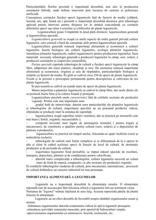 Particularităţile florilor prezintă o importanţă deosebită, mai ales la producerea
seminţelor hibride, unde trebuie intervenit prin lucrarea de castrare şi polenizare
artificială.
Cunoaşterea cerinţelor fiecărei specii legumicole faţă de factorii de mediu (căldură,
lumină, aer, apă, hrană etc.) prezintă o importanţă deosebită deoarece prin tehnologia
aplicată putem interveni pentru dirijarea lor în strânsă concordanţă cu cerinţele
diferitelor specii sau chiar a soiurilor şi a hibrizilor de plante legumicole.
           Legumicultura poate fi împărţită în două părţi distincte: legumicultura generală
şi legumicultura specială.
     Legumicultura generală se ocupă cu unele aspecte de ordin general privind cultura
legumelor, care creează o bază de cunoştinţe utile pentru legumicultura specială.
     Legumicultura generală tratează importanţa alimentară şi economică a culturii
legumelor, bazele biologice ale culturii legumelor, ecologia plantelor legumicole,
înmulţirea plantelor legumicole, cadrul organizatoric pentru producerea legumelor, baza
materială necesară, tehnologia generală a producerii legumelor în câmp, sere, solarii, a
producerii seminţelor şi ciupercilor comestibile.
     Partea specială cuprinde tehnologia de cultură a fiecărei specii legumicole în câmp
liber, adăposturi din mase plastice, răsadniţe şi sere. De asemenea tratează importanţa
alimentară şi economică, originea şi aria de răspândire, particularităţile biologice şi
relaţiile cu factorii de mediu. Pe glob se cultivă circa 250 de specii de plante legumicole.
Există şi în prezent o preocupare permanentă pentru descoperirea şi cultivarea de noi
plante legumicole.
     În ţara noastră se cultivă un număr mare de specii de plante legumicole.
     Marea majoritate a plantelor legumicole se cultivă în câmp liber, dar unele dintre ele
se pretează foarte bine şi la cultura forţată şi protejată.
     Legumicultura prezintă unele caracteristici fată de celelalte sectoare ale producţiei
     vegetale. Printre cele mai importante sunt:
-        gradul înalt de intensivitate, datorat unor particularităţi ale plantelor legumicole
şi tehnologiilor de cultură; majoritatea speciilor au un potenţial productiv ridicat,
obţinându-se producţii mari la unitatea de suprafaţă;
-        legumicultura ocupă suprafeţe relativ restrânse, dar se practică pe terenurile cele
mai bune ( fertile, irigabile, mecanizabile );
-        comportă investiţii mari legate de amenajarea terenului ( pentru irigare şi
mecanizare), de constituire a spaţiilor pentru cultură (sere, solarii) şi a depozitelor de
păstrare a produselor;
-         legumicultura se practică tot timpul anului, folosindu-se spaţii încălzite (sere) şi
neâncălzite (solarii);
-        tehnologiile de cultură sunt foarte complexe şi se diferenţiază de la o specie la
alta şi chiar în cadrul aceleiaşi specii în funcţie de locul de cultură, de destinaţia
producţiei şi de perioada de cultură;
-        majoritatea legumelor fiind perisabile, se impun măsuri speciale de recoltare,
transport, depozitare, păstrare şi de condiţionare pentru valorificare.
     - datorită marii complexităţi a tehnologiilor, cultura legumelor necesită un volum
          mare de forţă de muncă, comparativ cu alte sectoare ale producţiei vegetale;
În condiţiile tehnologiilor moderne de cultură, prin mecanizare, automatizare, procesele
de cultură dobândesc un caracter industrial tot mai pronunţat.

IMPORTANŢA ALIMENTARĂ A LEGUMELOR

        Legumele au o importanţă deosebită în alimentaţia omului. O alimentaţie
raţională este de neconceput fără folosirea zilnică a legumelor într-un sortiment variat.
Notiunea de "legumă" trebuie înţeleasă în sens larg. Aceasta reprezintă părţile de plante
folosite în alimentaţie.
        Legumele au un efect deosebit de favorabil asupra sănătăţii organismului uman şi
anume:
 -hidratarea organismului datorită conţinutului ridicat în apă la legumele proaspete;
-stimularea activităţii sistemului muscular, prin aportul de hidrocarburi simple;
-aprovizionarea organismului cu aminoacizi: leucină, izoleucină, etc;
 