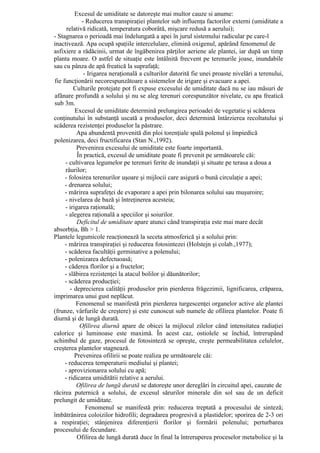 Excesul de umiditate se datoreşte mai multor cauze si anume:
             - Reducerea transpiraţiei plantelor sub influenţa factorilor externi (umiditate a
      relativă ridicată, temperatura coborâtă, mişcare redusă a aerului);
- Stagnarea o perioadă mai îndelungată a apei în jurul sistemului radicular pe care-l
inactivează. Apa ocupă spaţiile intercelulare, elimină oxigenul, apărând fenomenul de
asfixiere a rădăcinii, urmat de îngăbenirea părţilor aeriene ale plantei, iar după un timp
planta moare. O astfel de situaţie este întâlnită frecvent pe terenurile joase, inundabile
sau cu pânza de apă freatică la suprafaţă;
              - Irigarea neraţională a culturilor datorită fie unei proaste nivelări a terenului,
fie funcţionării necorespunzătoare a sistemelor de irigare şi evacuare a apei.
         Culturile protejate pot fi expuse excesului de umiditate dacă nu se iau măsuri de
afânare profundă a solului şi nu se aleg terenuri corespunzător nivelate, cu apa freatică
sub 3m.
          Excesul de umiditate determină prelungirea perioadei de vegetatie şi scăderea
conţinutului în substanţă uscată a produselor, deci determină întârzierea recoltatului şi
scăderea rezistenţei produselor la păstrare.
           Apa abundentă provenită din ploi torenţiale spală polenul şi împiedică
polenizarea, deci fructificarea (Stan N.,1992).
           Prevenirea excesului de umiditate este foarte importantă.
           În practică, excesul de umiditate poate fi prevenit pe următoarele căi:
     - cultivarea legumelor pe terenuri ferite de inundaţii şi situate pe terasa a doua a
     râurilor;
     - folosirea terenurilor uşoare şi mijlocii care asigură o bună circulaţie a apei;
     - drenarea solului;
     - mărirea suprafeţei de evaporare a apei prin bilonarea solului sau muşuroire;
     - nivelarea de bază şi întreţinerea acesteia;
     - irigarea raţională;
     - alegerea raţională a speciilor şi soiurilor.
           Deficitul de umiditate apare atunci când transpiraţia este mai mare decât
absorbţia, Bh > 1.
Plantele legumicole reacţionează la seceta atmosferică şi a solului prin:
     - mărirea transpiraţiei şi reducerea fotosintezei (Holstejn şi colab.,1977);
     - scăderea facultăţii germinative a polenului;
     - polenizarea defectuoasă;
     - căderea florilor şi a fructelor;
     - slăbirea rezistenţei la atacul bolilor şi dăunătorilor;
     - scăderea producţiei;
        - deprecierea calităţii produselor prin pierderea frăgezimii, lignificarea, crăparea,
imprimarea unui gust neplăcut.
           Fenomenul se manifestă prin pierderea turgescenţei organelor active ale plantei
(frunze, vârfurile de creştere) şi este cunoscut sub numele de ofilirea plantelor. Poate fi
diurnă şi de lungă durată.
            Ofilirea diurnă apare de obicei la mijlocul zilelor când intensitatea radiaţiei
calorice şi luminoase este maximă. În acest caz, ostiolele se închid, întrerupând
schimbul de gaze, procesul de fotosinteză se opreşte, creşte permeabilitatea celulelor,
creşterea plantelor stagnează.
          Prevenirea ofilirii se poate realiza pe următoarele căi:
     - reducerea temperaturii mediului şi plantei;
     - aprovizionarea solului cu apă;
     - ridicarea umiditătii relative a aerului.
           Ofilirea de lungă durată se datoreşte unor dereglări în circuitul apei, cauzate de
răcirea puternică a solului, de excesul sărurilor minerale din sol sau de un deficit
prelungit de umiditate.
               Fenomenul se manifestă prin: reducerea treptată a procesului de sinteză;
îmbătrânirea coloizilor hidrofili; degradarea progresivă a plastidelor; sporirea de 2-3 ori
a respiraţiei; stânjenirea diferenţierii florilor şi formării polenului; perturbarea
procesului de fecundare.
           Ofilirea de lungă durată duce în final la întreruperea proceselor metabolice şi la
 