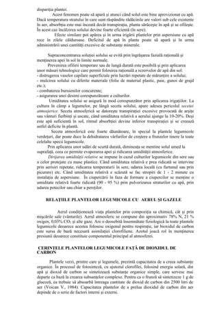dispariţia plantei.
         Acest fenomen poate să apară şi atunci când solul este bine aprovizionat cu apă.
Dacă temperatura stratului în care sunt răspândite rădăcinile are valori sub cele existente
în aer, absorbţia este mai înceată decât transpiraţia, planta sărăceşte în apă şi se ofileşte.
În acest caz încălzirea solului devine foarte eficientă (în sere).
           Efecte similare pot apărea şi în urma irigării plantelor prin aspersiune cu apă
rece în zilele călduroase. Deficitul de apă în plante poate să apară şi în urma
administrării unei cantităţi excesive de substanţe minerale.

       Supraconcentrarea soluţiei solului se evită prin îngrăşarea fazială raţională şi
menţinerea apei în sol în limite normale.
       Prevenirea ofilirii temporare sau de lungă durată este posibilă şi prin aplicarea
unor măsuri tehnologice care permit folosirea raţională a rezervelor de apă din sol:
- distrugerea vaselor capilare superficiale prin lucrări repetate de mărunţire a solului;
- mulcirea solului cu diferite materiale (folie de material plastic, paie, gunoi de grajd
etc.);
- combaterea buruienilor concurente;
- asigurarea unei desimi corespunzătoare a culturilor.
        Umiditatea solului se asigură în mod corespunzător prin aplicarea irigaţiilor. La
cultura în câmp a legumelor, pe lângă seceta solului, apare adesea pericolul secetei
atmosjerice. Seceta atmosferică se datoreşte transpiraţiei excesive provocată de arşiţe
sau vânturi fierbinţi şi uscate, când umiditatea relativă a aerului ajunge la 10-20%. Deşi
este apă suficientă în sol, ritmul absorbţiei devine inferior transpiraţiei şi se creează
astfel deficite în plantă.
         Seceta atmosferică este foarte dăunătoare, în special la plantele legumicole
verdeţuri, dar poate duce la dehidratarea vârfurilor de creştere a frunzelor tinere la toate
celelalte specii legumicole.
       Prin aplicarea unor udări de scurtă durată, dimineaţa se mentine solul umed la
suprafaţă, ceea ce permite evaporarea apei şi ridicarea umidităţii atmosferice.
       Dirijarea umidităţii relative se impune în cazul culturilor legumicole din sere sau
a celor protejate cu mase plastice. Când umiditatea relativă e prea ridicată se intervine
prin aerisiri repetate, ridicarea temperaturii în sere, udarea locală (cu furtunul sau prin
picurare) etc. Când umiditatea relativă e scăzută se fac stropiri de 1 - 2 minute cu
instalaţia de aspersiune. În ciupercării în faza de formare a ciupercilor se menţine o
umiditate relativă foarte ridicată (90 - 95 %) prin pulverizarea straturilor cu apă, prin
udarea potecilor sau chiar a pereţilor.

     RELAŢIILE PLANTELOR LEGUMICOLE CU AERUL ŞI GAZELE

            Aerul condiţionează viaţa plantelor prin compoziţia sa chimică, cât şi prin
mişcările sale (vânturile). Aerul atmosferic se compune din aproximativ 78% N, 21 %
oxigen, 0,03% CO2 şi alte gaze. Are o deosebită însemnătate fiziologică la toate plantele
legumicole deoarece acestea folosesc oxigenul pentru respiraţie, iar bioxidul de carbon
este sursa de bază necesară asimilaţiei clorofiliene. Azotul joacă rol în menţinerea
presiunii deoarece constituie componentul principal al atmosferei.

CERINŢELE PLANTELOR LEGUMICOLE FAŢĂ DE DIOXIDUL DE
CARBON

       Plantele verzi, printre care şi legumele, prezintă capacitatea de a creea substanţe
organice. În procesul de fotosinteză, cu ajutorul clorofilei, folosind energia solară, din
apă şi dioxid de carbon se sintetizează substanţe organice simple, care servesc mai
departe ca bază la crearea subsanţelor complexe. Pentru ca o frunză să sintetizeze 1 g de
glucoză, ea trebuie să absoarbă întreaga cantitate de dioxid de carbon din 2500 litri de
aer (Voican V., 1984). Capacitatea plantelor de a prelua dioxidul de carbon din aer
depinde de o serie de factori interni şi externi.
 