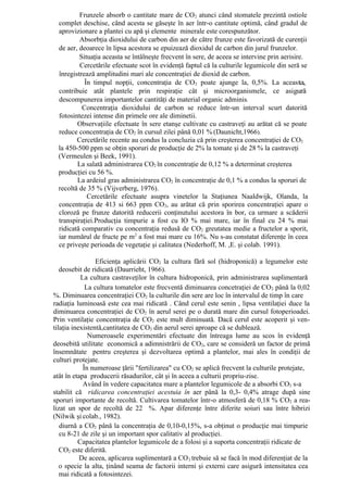 Frunzele absorb o cantitate mare de CO 2 atunci când stomatele prezintă ostiole
  complet deschise, când acesta se găseşte în aer într-o cantitate optimă, când gradul de
  aprovizionare a plantei cu apă şi elemente minerale este corespunzător.
          Absorbţia dioxidului de carbon din aer de către frunze este favorizată de curenţii
  de aer, deoarece în lipsa acestora se epuizează dioxidul de carbon din jurul frunzelor.
          Situaţia aceasta se întâlneşte frecvent în sere, de aceea se intervine prin aerisire.
          Cercetările efectuate scot în evidenţă faptul că la culturile legumicole din seră se
  înregistrează amplitudini mari ale concentraţiei de dioxid de carbon.
            În timpul nopţii, concentraţia de CO2 poate ajunge la, 0,5%. La aceasta,
  contribuie atât plantele prin respiraţie cât şi microorganismele, ce asigură
  descompunerea importantelor cantităţi de material organic adminis.
           Concentraţia dioxidului de carbon se reduce într-un interval scurt datorită
  fotosintezei intense din primele ore ale diminetii.
         Observaţiile efectuate în sere etanşe cultivate cu castraveţi au arătat că se poate
  reduce concentraţia de CO2 în cursul zilei până 0,01 % (Daunicht,1966).
         Cercetările recente au condus la concluzia că prin creşterea concentraţiei de CO2
  la 450-500 ppm se obţin sporuri de producţie de 2% la tomate şi de 28 % la castraveţi
  (Vermeulen şi Beek, 1991).
         La salată administrarea CO2 în concentraţie de 0,12 % a determinat creşterea
  producţiei cu 56 %.
         La ardeiul gras administrarea CO2 în concentraţie de 0,1 % a condus la sporuri de
  recoltă de 35 % (Vijverberg, 1976).
             Cercetările efectuate asupra vinetelor la Staţiunea Naaldwijk, Olanda, la
  concentraţia de 413 si 663 ppm CO2, au arătat că prin sporirea concentraţiei apare o
  cloroză pe frunze datorită reducerii conţinutului acestora în bor, ca urmare a scăderii
  transpiraţiei.Producţia timpurie a fost cu lO % mai mare, iar în final cu 24 % mai
  ridicată comparativ cu concentraţia redusă de CO2 greutatea medie a fructelor a sporit,
  iar numărul de fructe pe m2 a fost mai mare cu 16%. Nu s-au constatat diferenţe în ceea
  ce priveşte perioada de vegetaţie şi calitatea (Nederhoff, M. ,E. şi colab. 1991).

                 Eficienţa aplicării CO2 la cultura fără sol (hidroponică) a legumelor este
   deosebit de ridicată (Daurrieht, 1966).
           La cultura castraveţilor în cultura hidroponică, prin administrarea suplimentară
             La cultura tomatelor este frecventă diminuarea concetraţiei de CO 2 până la 0,02
%. Diminuarea concentraţiei CO2 la culturile din sere are loc în intervalul de timp în care
radiaţia luminoasă este cea mai ridicată . Când cerul este senin , lipsa ventilaţiei duce la
diminuarea concentraţiei de CO2 în aerul serei pe o durată mare din cursul fotoperioadei.
Prin ventilaţie concentraţia de CO2 este mult diminuată. Dacă cerul este acoperit şi ven-
tilaţia inexistentă,cantitatea de CO2 din aerul serei aproape că se dublează.
              Numeroasele experimentări efectuate din întreaga lume au scos în evidenţă
deosebită utilitate economică a adimnistrării de CO2, care se consideră un factor de primă
însemnătate pentru creşterea şi dezvoltarea optimă a plantelor, mai ales în condiţii de
culturi protejate.
            În numeroase ţării "fertilizarea" cu CO2 se aplică frecvent la culturile protejate,
atât în etapa producerii răsadurilor, cât şi în aceea a culturii propriu-zise.
            Având în vedere capacitatea mare a plantelor legumicole de a absorbi CO2 s-a
stabilit că ridicarea concentraţiei acestuia în aer până la 0,3- 0,4% atrage după sine
sporuri importante de recoltă. Cultivarea tomatelor într-o atmosferă de 0,18 % CO2 a rea-
lizat un spor de recoltă de 22 %. Apar diferenţe între diferite soiuri sau între hibrizi
(Nilwik şi colab., 1982).
   diurnă a CO2 până la concentraţia de 0,10-0,15%, s-a obţinut o producţie mai timpurie
   cu 8-21 de zile şi un important spor calitativ al producţiei.
          Capacitatea plantelor legumicole de a folosi şi a suporta concentraţii ridicate de
   CO2 este diferită.
           De aceea, aplicarea suplimentară a CO 2 trebuie să se facă în mod diferenţiat de la
   o specie la alta, ţinând seama de factorii interni şi externi care asigură intensitatea cea
   mai ridicată a fotosintezei.
 